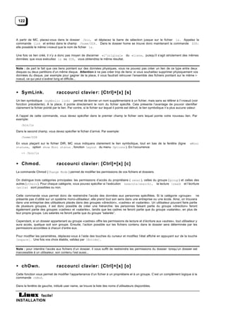 122



A partir de MC, placez-vous dans le dossier /bin, et déplacez la barre de sélection jusque sur le fichier ls. Appelez la
commande link et entrez dans le champ: /home/DIR. Dans le dossier home se trouve donc maintenant la commande DIR:
elle possède le même i-noeud que le nom de fichier ls.

Une fois ce lien créé, il n’y a donc pas moyen de discerner «l’original» du «lien», puisqu’il s’agit strictement des mêmes
données: que vous exécutiez ls ou DIR, vous obtiendrez le même résultat.


Note : de part le fait que ces liens pointent sur des données physiques, vous ne pouvez pas créer un lien de ce type entre deux
disques ou deux partitions d’un même disque. Attention à ne pas créer trop de liens: si vous souhaitiez supprimer physiquement vos
données du disque, par exemple pour gagner de la place, il vous faudrait retrouver l’ensemble des fichiers pointant sur le même i-
noeud, ce qui peut s’avérer long et difficile...



• SymLink.                      raccourci clavie r: [Ctrl]+[x] [s]
Un lien symbolique (symbolic link) permet de donner un nom supplémentaire à un fichier, mais sans se référer à l’i-noeud (voir
fonction précédente). A la place, il pointe directement le nom du fichier spécifié. Cela présente l’avantage de pouvoir identifier
clairement le fichier pointé par le lien. Par contre, si le fichier sur lequel il pointe est détruit, le lien symbolique n’a plus aucune valeur.

A l’appel de cette commande, vous devez spécifier dans le premier champ le fichier vers lequel pointe votre nouveau lien. Par
exemple:
    /bin/ls

Dans le second champ, vous devez spécifier le fichier d’arrivé. Par exemple:
    /home/DIR

En vous plaçant sur le fichier DIR, MC vous indiquera clairement le lien symbolique, tout en bas de la fenêtre (ligne                    «Mini
status», option show Mini status , fonction Layout du menu Options ). En l’occurrence:
    -> /bin/ls


• Chmod.                        raccourci clavier: [Ctrl]+[x] [c]
La commande Chmod ( Change Mode ) permet de modifier les permissions de vos fichiers et dossiers.

On distingue trois catégories principales: les permissions d’accès du propriétaire ( owner ), celles du groupe ( group ) et celles des
autres (others ). Pour chaque catégorie, vous pouvez spécifier si l’exécution (execute/search), la lecture (read) et l’écriture
(write) sont possibles ou non.

Cette commande vous permet donc de restreindre l’accès des données aux personnes spécifiées. Si la catégorie «groupe» ne
présente pas d’utilité sur un système mono-utilisateur, elle prend tout son sens dans une entreprise ou une école. Ainsi, on trouvera
dans une entreprise des utilisateurs placés dans des groupes «direction», «cadres» et «salariés». Un utilisateur pouvant faire partie
de plusieurs groupes, il est donc possible de créer une hiérarchie: les personnes faisant partie du groupe «direction» feront
également partie des groupes «cadres» et «salariés», tandis que les cadres ne feront partie que du groupe «salariés», en plus de
leur propre groupe. Les salariés ne feront partie que du groupe “salariés”.

Cependant, si un dossier appartenant au groupe «cadres» offre les permissions de lecture et d’écriture aux «autres», tout utilisateur y
aura accès, quelque soit son groupe. Ensuite, l’action possible sur les fichiers contenu dans le dossier sera déterminée par les
permissions accordées à chacun d’entre eux.

Pour modifier les paramètres, déplacez-vous à l’aide des touches du curseur et modifiez l’état affiché en appuyant sur de la touche
[espace]. Une fois vos choix établis, validez par [Entrée].


Note : pour interdire l’accès aux fichiers d’un dossier, il vous suffit de restreindre les permissions du dossier: lorsqu’un dossier est
inaccessible à un utilisateur, son contenu l’est aussi...



• chOwn.                        raccourci clavier: [Ctrl]+[x] [o]
Cette fonction vous permet de modifier l’appartenance d’un fichier à un propriétaire et à un groupe. C’est un complément logique à la
commande chMod.

Dans la fenêtre de gauche, intitulé user name, se trouve la liste des noms d’utilisateurs disponibles.


           facile!
INSTALLATION
 