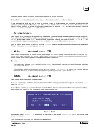 123



La fenêtre centrale, intitulée group name, contient la liste des noms de groupes disponibles.

Enfin, la fenêtre de droite affiche les informations relatives au fichier dont vous désirez modifier les attributs.

Si une fenêtre affiche, sur le bord droit du cadre, un symbole + dans sa partie inférieure, cela signifie que la liste contient plus
d’éléments qu’elle ne peut en afficher. Pour faire défiler les noms, il suffit d’utiliser les touches du curseur. Pour choisir un nom,
placez le curseur clignotant sur la ligne correspondante, puis appuyez sur la touche [Tab] afin de changer de fenêtre. La touche
[Entrée] ou un clic sur le bouton [Set] valide vos choix.



• Advanced chown.
Cette fonction est un «concentré» des deux fonctions précédentes. Vous vous déplacez dans les différents champs au moyen des
touches habituelles. Pour modifier un attribut, vous disposez des touches [+],[-] et [=]. Le signe «plus» active un attribut, le
«moins» le désactive et le signe «égal» le laisse inchangé. Vous pouvez tout aussi bien utiliser les touches [r],[w] et [e] pour
activer et désactiver les permissions de lecture ([r]ead), écriture ([w]rite) et d’exécution ([e]xecute).

Dans les champs owner et group, un appui sur la touche [Entrée] ouvre une fenêtre contenant les noms disponibles. Après avoir
fait votre choix, validez par un nouvel appui sur [Entrée].



• Mkdir.                        raccourci clavier: [F7]
Cette fonction permet de créer un dossier. Dans le champ affiché, vous pouvez spécifier simplement le nom du dossier que vous
désirez créer, auquel cas celui-ci sera rattaché à la branche de l’arborescence sur laquelle vous vous trouvez; ou encore indiquer le
chemin complet afin de créer un dossier à n’importe quel endroit de l’arborescence.

Exemples

    Vous plaçant dans le dossier home, appelez la fonction Mkdir et entrez dans le champ le nom special. Le dossier special est
    créé à l’intérieur du dossier home .

    Toujours dans le dossier home, appelez la fonction et entrez le chemin /usr/special . La fonction crée le dossier special à
    l’intérieur du dossier usr, situé à la racine du disque (racine symbolisée par le signe / placé devant usr ).



• Delete.                       raccourci clavier: [F8]
Cette fonction permet d’effacer des fichiers et dossiers.

Si vous ne supprimez que des fichiers, MC vous demande de confirmer ces suppressions de manière globale, par un simple         «oui»
ou «non» (yes/no).

Si vous désirez supprimer un ou plusieurs dossiers, en plus de fichiers, MC vous demande de confirmer ces suppressions de façon
plus complexe (voir figure 5) en vous avertissant lorsqu’un dossier n’est pas vide.




                                                              Figure - 5 : Delete

L’intitulé de la fenêtre (delete: ...) vous indique de quel dossier il s’agit. La ligne directory not empty vous informe que le
dossier n’est pas vide.

Vous pouvez ensuite confirmer si vous désirez ou non sa suppression.


 INSTALLATION
facile!
 