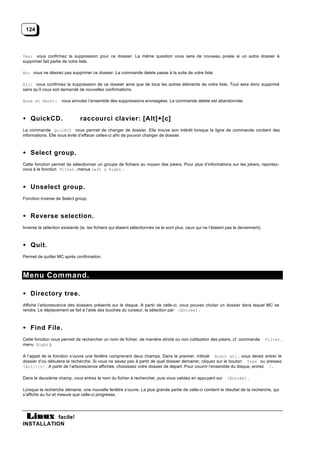 124



Yes: vous confirmez la suppression pour ce dossier. La même question vous sera de nouveau posée si un autre dossier à
supprimer fait partie de votre liste.

No: vous ne désirez pas supprimer ce dossier. La commande delete passe à la suite de votre liste.

All: vous confirmez la suppression de ce dossier ainsi que de tous les autres éléments de votre liste. Tout sera donc supprimé
sans qu’il vous soit demandé de nouvelles confirmations.

None et Abort: vous annulez l’ensemble des suppressions envisagées. La commande delete est abandonnée.



• QuickCD.                     raccourci clavier: [Alt]+[c]
La commande QuickCD vous permet de changer de dossier. Elle trouve son intérêt lorsque la ligne de commande contient des
informations. Elle vous évite d’effacer celles-ci afin de pouvoir changer de dossier.



• Select group.
Cette fonction permet de sélectionner un groupe de fichiers au moyen des jokers. Pour plus d’informations sur les jokers, reportez-
vous à la fonction Filter , menus Left & Right .



• Unselect group.
Fonction inverse de Select group.



• Reverse selection.
Inverse la sélection existante (ie. les fichiers qui étaient sélectionnés ne le sont plus, ceux qui ne l’étaient pas le deviennent).



• Quit.
Permet de quitter MC après confirmation.



Menu Command.

• Directory tree.
Affiche l’arborescence des dossiers présents sur le disque. A partir de celle-ci, vous pouvez choisir un dossier dans lequel MC se
rendra. Le déplacement se fait à l’aide des touches du curseur, la sélection par [Entrée] .



• Find File.
Cette fonction vous permet de rechercher un nom de fichier, de manière stricte ou non (utilisation des jokers, cf. commande            Filter ,
menu Right ).

A l’appel de la fonction s’ouvre une fenêtre comprenant deux champs. Dans le premier, intitulé Start at: , vous devez entrer le
dossier d’où débutera la recherche. Si vous ne savez pas à partir de quel dossier démarrer, cliquez sur le bouton Tree ou pressez
[Alt]+[t] . A partir de l’arborescence affichée, choisissez votre dossier de départ. Pour couvrir l’ensemble du disque, entrez /.

Dans le deuxième champ, vous entrez le nom du fichier à rechercher, puis vous validez en appuyant sur            [Entrée] .

Lorsque la recherche démarre, une nouvelle fenêtre s’ouvre. La plus grande partie de celle-ci contient le résultat de la recherche, qui
s’affiche au fur et mesure que celle-ci progresse.




           facile!
INSTALLATION
 