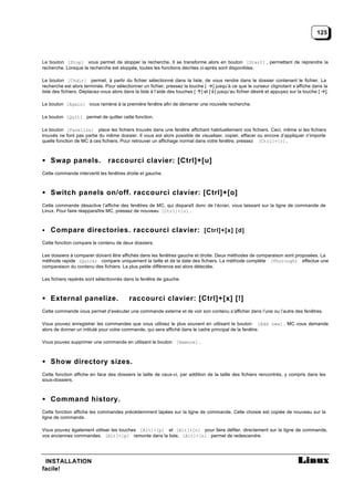 125



Le bouton [Stop] vous permet de stopper la recherche. Il se transforme alors en bouton [Start] , permettant de reprendre la
recherche. Lorsque la recherche est stoppée, toutes les fonctions décrites ci-après sont disponibles.

Le bouton [Chdir] permet, à partir du fichier sélectionné dans la liste, de vous rendre dans le dossier contenant le fichier. La
recherche est alors terminée. Pour sélectionner un fichier, pressez la touche [ ] jusqu’à ce que le curseur clignotant s’affiche dans la
liste des fichiers. Déplacez-vous alors dans la liste à l’aide des touches [ ] et [ ] jusqu’au fichier désiré et appuyez sur la touche [ ].

Le bouton [Again] vous ramène à la première fenêtre afin de démarrer une nouvelle recherche.

Le bouton [Quit] permet de quitter cette fonction.

Le bouton [Panelize] place les fichiers trouvés dans une fenêtre affichant habituellement vos fichiers. Ceci, même si les fichiers
trouvés ne font pas partie du même dossier. Il vous est alors possible de visualiser, copier, effacer ou encore d’appliquer n’importe
quelle fonction de MC à ces fichiers. Pour retrouver un affichage normal dans votre fenêtre, pressez [Ctrl]+[r].



• Swap panels.                 raccourci clavier: [Ctrl]+[u]
Cette commande intervertit les fenêtres droite et gauche.



• Switch panels on/off. raccourci clavier: [Ctrl]+[o]
Cette commande désactive l’affiche des fenêtres de MC, qui disparaît donc de l’écran, vous laissant sur la ligne de commande de
Linux. Pour faire réapparaître MC, pressez de nouveau [Ctrl]+[o] .



• Compare directories. raccourci clavier: [Ctrl]+[x] [d]

Cette fonction compare le contenu de deux dossiers.

Les dossiers à comparer doivent être affichés dans les fenêtres gauche et droite. Deux méthodes de comparaison sont proposées. La
méthode rapide (Quick) compare uniquement la taille et de la date des fichiers. La méthode complète (Thorough) effectue une
comparaison du contenu des fichiers. La plus petite différence est alors détectée.

Les fichiers repérés sont sélectionnés dans la fenêtre de gauche.



• External panelize.                      raccourci clavier: [Ctrl]+[x] [!]
Cette commande vous permet d’exécuter une commande externe et de voir son contenu s’afficher dans l’une ou l’autre des fenêtres.

Vous pouvez enregistrer les commandes que vous utilisez le plus souvent en utilisant le bouton [Add new] . MC vous demande
alors de donner un intitulé pour votre commande, qui sera affiché dans le cadre principal de la fenêtre.

Vous pouvez supprimer une commande en utilisant le bouton [Remove] .



• Show directory sizes.
Cette fonction affiche en face des dossiers la taille de ceux-ci, par addition de la taille des fichiers rencontrés, y compris dans les
sous-dossiers.



• Command history.
Cette fonction affiche les commandes précédemment tapées sur la ligne de commande. Celle choisie est copiée de nouveau sur la
ligne de commande.

Vous pouvez également utiliser les touches [Alt]+[p] et [Alt]+[n] pour faire défiler, directement sur la ligne de commande,
vos anciennes commandes. [Alt]+[p] remonte dans la liste, [Alt]+[n] permet de redescendre.




 INSTALLATION
facile!
 