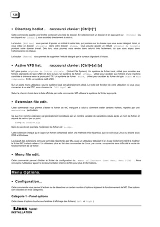 126




• Directory hotlist .                   raccourci clavier: [Ctrl]+[*]
Cette commande appelle une fenêtre contenant une liste de dossier. En sélectionnant un dossier et en appuyant sur        [Entrée] (ou
en cliquant sur [Chdir] ), vous accédez directement à celui-ci.

Le bouton [Add new] vous permet d’ajouter un intitulé à cette liste, qui pointera sur le dossier que vous aurez désigné. Ainsi, si
vous créez un dossier «travail» dans votre dossier «home», vous pouvez ajouter un intitulé «Dossier de travail»
pointant votre dossier travail. Dès lors, vous pourrez vous rendre dans celui-ci très facilement, où que vous soyez dans
l’arborescence du disque.

Le bouton [Remove] vous permet de supprimer l’intitulé désigné par le curseur clignotant à l’écran.



• Active VFS list.                      raccourci clavier: [Ctrl]+[x] [a]
MC gère quatre «Système de fichier virtuel»             (Virtual File System). Un système de fichier local, utilisé pour accéder aux
fichiers standards de type UNIX (et donc Linux). Un système de fichier «ftps», utilisé pour accéder aux fichiers d’une machine
contrôlée à distance selon le protocole FTP. Un système de fichier «tar», utilisé pour accéder au fichier de type «tar» et «tar
compressé». Enfin, un système natif à MC.

Sur un poste mono-utilisateur, seul le système local est généralement utilisé. Le reste est fonction de votre utilisation: si vous vous
connectez à un site FTP, vous choisirez le “VFS ftps” , etc.

Selon le chemin choisi dans la liste affichée par cette commande, MC utilisera le système de fichier approprié.



• Extension file edit.
Cette commande vous permet d’éditer le fichier de MC indiquant à celui-ci comment traiter certains fichiers, repérés par une
«extension» particulière.

Ce que l’on nomme extension est généralement constituée par un nombre variable de caractères situés après un nom de fichier et
séparé de celui-ci par un point.
    Exemple: archive.zip

Dans le cas de cet exemple, l’extension du fichier est «.zip» .

Cette extension indique qu’il s’agit d’un fichier compressé selon une méthode très répandue, que ce soit sous Linux ou encore sous
DOS et Windows.

La plupart des extensions connues sont déjà répertoriés par MC, aussi un utilisateur débutant n’a-t-il pas réellement intérêt à modifier
le fichier MC traitant celles-ci. Un utilisateur plus au fait des commandes de Linux, par contre, comprendra sans difficulté le mode de
fonctionnement de ce fichier.



• Menu file edit.
Cette commande permet d’éditer le fichier de configuration du «menu utilisateur» (User menu, menu File)                           . Nous
renvoyons l’utilisateur aguerri à la documentation interne de MC pour plus d’informations.



Menu Options.

• Configuration...
Cette commande vous permet d’activer ou de désactiver un certain nombre d’options régissant le fonctionnement de MC. Ces options
sont classées en trois catégories.


Catégorie 1 - Panel options
Cette classe d’options touche aux fenêtres d’affichage des fichiers ( Left et Right ).


           facile!
INSTALLATION
 