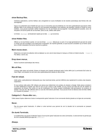 127




show Backup files.
   Certaines applications, comme l’éditeur Jed, enregistrent en cours d’utilisation et de manière automatique des fichiers dits «de
   sauvegarde».

   Ceux-ci ne présentent pas d’intérêt tant que vous ne rencontrez pas de problèmes et n’ont donc généralement pas besoin d’être
   affichés. Mais si une coupure de courant ou une mauvaise manipulation vous amènent, par exemple, à perdre un fichier en cours
   d’édition, vous pouvez souhaiter vérifier l’existence d’un de ces fichiers de sauvegarde: il est généralement possible, ainsi, de
   récupérer une bonne partie de vos données. Dans ce cas, validez cette option.

   Un fichier «backup» est facilement repéré par le tilde «~» qui le termine.


show Hidden files.
   Affiche ou non les fichiers cachés. Un nom de fichier «caché» débute par un point. Il ne s’agit généralement pas tant de cacher
   un fichier que de le protéger d’une destruction involontaire. De manière générale, on peut souvent considérer qu’un fichier caché
   est un fichier nécessaire à la bonne marche du système.


Mark moves down.
   Détermine si la barre de sélection doit se déplacer ou non vers le bas lorsqu’on marque un fichier (à l’aide la touche   [Inser] ).
   Par défaut, c’est le cas.


Drop down menus.
   Active l’ouverture automatique des menus.


Mix all files.
   Lorsque cette option est activée, fichiers et dossiers sont classés strictement selon l’ordre défini par la commande Sort order du
   menu Right. Les dossiers ne sont donc plus systématiquement placés en tête de liste.


Fast dir reload.
   Cette option, particulièrement intéressante pour des machines lentes, permet d’afficher plus rapidement le contenu des dossiers.
   Cependant...

   Si vous activez cette option, MC utilisera une astuce pour déterminer si le contenu du dossier a changé. Cette astuce consiste à
   ne relire réellement le dossier que dans le cas où son i-noeud a été modifié. Ce qui n’arrive que dans les cas de création et
   suppression de fichiers. Par contre, en cas de modification d’un fichier existant (modification des permissions, du contenu), le
   dossier n’est pas relu. MC affichera dans ce cas des informations périmées. Vous pouvez forcer la relecture des données réelles
   d’un dossier en pressant [Ctrl][r].


Catégorie 2 - Pause after run...
Cette classe d’option détermine l’action à entreprendre après l’exécution d’une commande directe (placée sur la ligne de commande).


Never.
   Pas de pause après l’exécution. A utiliser si votre terminal vous permet de voir le résultat de la commande en pressant
   [Ctrl][o].


On dumb Terminals.
   Le système fera une pause et attendra l’appui d’une touche après l’exécution de votre commande, si votre terminal ne permet pas
   de voir le résultat affiché par appui de [Ctrl][o].


Always.



 INSTALLATION
facile!
 