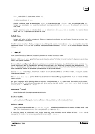 129



    @Vers_B est un lien qui pointe vers le dossier «B».

    «B» est un sous-dossier de «A».

    Lorsque l’option est active, en sélectionnant «@Vers_B» et en appuyant sur [Entrée], vous vous retrouvez dans «B».
    Lorsque vous ressortez de «B», vous retournez dans le dossier qui contient le lien «@Vers_B». On suit donc le lien, en entrée
    et en sortie.

    Lorsque l’option est active, en entre bien dans «B» en sélectionnant «@Vers_B», mais on ressort de «B» vers son dossier
    parent, soit «A». Le lien n’est donc pas géré en sortie.


Safe Delete.
    Lorsque cette option est active, vous pouvez réaliser une suppression de dossier sans confirmation. Dans le cas contraire, vous
    devrez confirmer la suppression.

Une fois le choix des options effectué, vous pouvez les valider pour la session en cours (bouton [Ok], les enregistrer de manière
permanente (bouton [Save] ) ou bien sûr annuler ces modifications en choisissant [Cancel] ou en pressant deux fois la touche
[Echap] .



• Layout.
Cette commande regroupe différents paramètres permettant de modifier l’apparence de MC.

Le cadre intitulé Panel Split gère l’affichage des fenêtres. Les options Vertical et Horizontal modifient la disposition des fenêtres
dans le sens que l’on comprend...

Si vous validez la case Equal split, MC donne automatiquement une taille identique aux deux fenêtres. Dans le cas contraire, vous
pouvez déterminer la taille de chaque fenêtre selon vos goûts. Pour cela, il suffit de placer le curseur sur l’une des deux flèches (<-
ou ->) et d’appuyer sur la touche [Entrée]. Lorsque vous augmentez une valeur, l’autre valeur décroît automatiquement, de
sorte qu’il n’est pas possible de dépasser le nombre de lignes ou de colonnes autorisé.

La case Menu bar visible indique, évidemment, si la barre de menu doit être affichée ou non. Même invisible, il est toujours possible
d’y accéder en pressant [F9].

La case show Mini status          permet d’activer ou de désactiver la ligne d’affichage supplémentaire, située en bas des fenêtres
gauche et droite.

Par défaut, cette ligne affiche le nom du fichier situé sous la barre de sélection ou, s’il s’agit d’un lien, le fichier sur lequel pointe le
lien. Pour modifier les informations affichées par cette ligne, reportez-vous à la fonction user Mini status de la commande
Listing mode..., menus Left & Right .


command Prompt.
    Active ou désactive l’affichage de la ligne de commande.


Keybar visible.
    Active ou désactive l’affichage des touches de fonctions et de leur intitulé sur la dernière ligne de l’écran.


Hintbar visible.
    Active ou désactive l’affichage de la «ligne des astuces», située immédiatement sous les fenêtres gauche et droite. Cette
    ligne affiche des astuces concernant divers aspects de MC, en anglais bien sûr...

A l’instar des options de configuration, vous pouvez valider vos choix uniquement pour la session en cours                  ([Ok]) ou les
sauvegarder de manière à les retrouver au prochain lancement de MC ([Save]).




 INSTALLATION
facile!
 