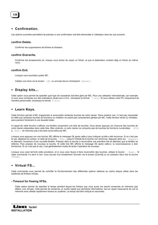 130




• Confirmation.
Les options suivantes permettent de préciser si une confirmation doit être demandée à l’utilisateur dans les cas suivants :


confirm Delete.
    Confirmer les suppressions de fichiers et dossiers.


confirm Overwrite.
    Confirmer les écrasements (ie. lorsque vous tentez de copier un fichier, et que la destination contient déjà un fichier du même
    nom).


confirm Exit.
    Lorsque vous souhaitez quitter MC.

    Validez vos choix via le bouton [oK] ou annulez-les en choisissant [Cancel].



• Display bits...
Cette option vous permet de spécifier quel type de caractères doit être géré par MC. Pour une utilisation internationale, par exemple
si vous vous connectez sur des ordinateurs situés aux U.S.A., choisissez le format 7 bits . Si vous utilisez votre PC uniquement de
manière personnelle, choisissez le format 8 bits .



• Learn Keys.
Cette fonction permet à MC d’apprendre à reconnaître certaines touches de votre clavier. Dans certains cas, il n’est pas impossible
en effet que certaines touches de fonctions ou d’édition ne soient pas correctement gérées par MC. Cette fonction tente d’y remédier,
sans parvenir forcément à une réussite totale.

A l’appel de cette fonction s’affiche une fenêtre comportant une liste de touches. Vous devez appuyer sur chacune des touches de
votre clavier présentées dans cette liste. Bien entendu, si votre clavier ne comporte pas de touches de fonctions numérotées [F13]
à [F20], ne cherchez pas à les faire reconnaître par MC.

Lorsque vous appuyez sur une touche, MC affiche le message Ok après celle-ci pour indiquer qu’elle a été reconnue. Si ce n’est pas
le cas, déplacez le curseur, à l’aide de la touche [Tab], jusqu’à l’intitulé de la touche non reconnue. Appuyez alors sur [Espace],
et attendez l’ouverture d’une nouvelle fenêtre. Pressez alors la touche à reconnaître une première fois et attendez que la fenêtre se
referme. Puis pressez de nouveau la touche. Si cette fois MC affiche le message Ok après celle-ci, la reconnaissance a bien
fonctionné. Si ce n’est pas le cas, il est généralement inutile de tenter l’opération de nouveau.

Lorsque vous avez terminé cette procédure, et si vous avez réussi à faire reconnaître des touches, utilisez le bouton [Save]. Si
cette commande n’a servi à rien, vous pouvez tout simplement l’annuler via le bouton [Cancel] ou en pressant deux fois la touche
[Echap].



• Virtual FS...
Cette commande vous permet de contrôler le fonctionnement des différentes options relatives au cache disque utilisé dans les
systèmes de fichiers virtuels.


- Timeout for freeing VFSs.
    Cette option permet de spécifier le temps pendant lequel les fichiers que vous aurez lus seront conservés en mémoire (par
    défaut, une minute). Cela permet de conserver un accès rapide aux dernières informations, tout en ayant l’assurance de voir la
    mémoire ainsi utilisée rapidement rendue au système. Le temps doit être indiqué en secondes.




           facile!
INSTALLATION
 