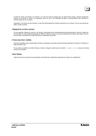 131



   L’intérêt de placer des fichiers en mémoire, s’il n’est pas toujours évident pour de petits fichiers textes, apparaît rapidement
   lorsque l’on consulte un fichier Tar compressé. Dans ce cas, il est préférable de gérer la décompression des données en
   mémoire plutôt que sur le disque.

   Cependant, si le fichier est très important, il peut être décompressé de manière temporaire sur le disque. C’est ce que permet de
   définir l’option suivante.


- Gzipped tar archive extract.
   Si vous spécifiez «Always to memory», les fichiers compressés seront systématiquement décompressés en mémoire, quelle que
   soit leur taille. Si votre système est équipé de 16Mo de mémoire ou plus, vous pouvez effectivement valider cette option. Dans le
   cas contraire, tout dépend de la taille des fichiers compressés rencontrés...


- If size less than: {taille}.
   Permet de spécifier jusqu’à quelle taille les fichiers compressés rencontrés doivent être décompressés en mémoire. Par défaut, la
   taille est fixée à 1Mo.

   Si vous désirez spécifier une taille inférieure à celle-ci, indiquez la taille suivie de la lettre «k» (ex. «512k» ). Ceuls les nombres
   entiers sont acceptés.


- Save Setup.
   Cette commande vous permet de sauvegarder l’ensemble des modifications apportées aux options de configuration.




 INSTALLATION
facile!
 
