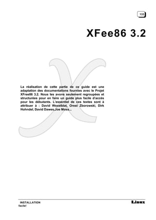 133




                                           XFee86 3.2



 La réalisation de cette partie de ce guide est une
 adaptation des documentations fournies avec le Projet
 XFree86 3.2. Nous les avons seulement regroupées et
 structurées pour en faire un guide plus facile d’accès
 pour les débutants. L’essentiel de ces textes sont à
 attribuer à : David Wexelblat, Orest Zborowski, Dirk
 Hohndel, David Dawes,Joe Moss...




 INSTALLATION
facile!
 