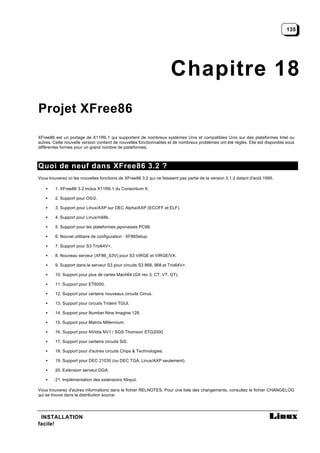 135




                                                                      Chapitre 18
Projet XFree86

XFree86 est un portage de X11R6.1 qui supportent de nombreux systèmes Unix et compatibles Unix sur des plateformes Intel ou
autres. Cette nouvelle version contient de nouvelles fonctionnalités et de nombreux problèmes ont été réglés. Elle est disponible sous
différentes formes pour un grand nombre de plateformes.



Quoi de neuf dans XFree86 3.2 ?
Vous trouverez ici les nouvelles fonctions de XFree86 3.2 qui ne faisaient pas partie de la version 3.1.2 datant d'août 1995.

    •    1. XFree86 3.2 inclus X11R6.1 du Consortium X.

    •    2. Support pour OS/2.

    •    3. Support pour Linux/AXP sur DEC Alpha/AXP (ECOFF et ELF).

    •    4. Support pour Linux/m68k.

    •    5. Support pour les plateformes japonaises PC98.

    •    6. Nouvel utilitaire de configuration : XF86Setup.

    •    7. Support pour S3 Trio64V+.

    •    8. Nouveau serveur (XF86_S3V) pour S3 ViRGE et ViRGE/VX.

    •    9. Support dans le serveur S3 pour circuits S3 868, 968 et Trio64V+.

    •    10. Support pour plus de cartes Mach64 (GX rev 3, CT, VT, GT).

    •    11. Support pour ET6000.

    •    12. Support pour certains nouveaux circuits Cirrus.

    •    13. Support pour circuits Trident TGUI.

    •    14. Support pour Number Nine Imagine 128.

    •    15. Support pour Matrox Millennium.

    •    16. Support pour NVidia NV1 / SGS Thomson STG2000.

    •    17. Support pour certains circuits SiS.

    •    18. Support pour d'autres circuits Chips & Technologies.

    •    19. Support pour DEC 21030 (ou DEC TGA; Linux/AXP seulement).

    •    20. Extension serveur DGA.

    •    21. Implémentation des extensions XInput.

Vous trouverez d'autres informations dans le fichier RELNOTES. Pour une liste des changements, consultez le fichier CHANGELOG
qui se trouve dans la distribution source.




 INSTALLATION
facile!
 