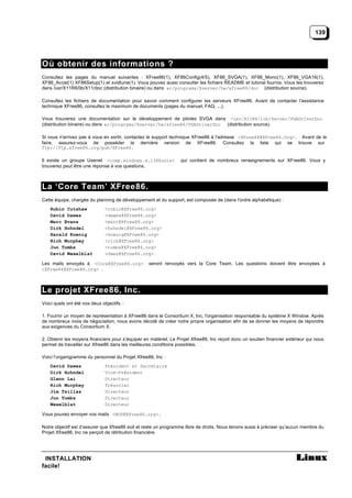 139




Où obtenir des informations ?
Consultez les pages du manuel suivantes : XFree86(1), XF86Config(4/5), XF86_SVGA(1), XF86_Mono(1), XF86_VGA16(1),
XF86_Accel(1) XF86Setup(1) et xvidtune(1). Vous pouvez aussi consulter les fichiers README et tutorial fournis. Vous les trouverez
dans /usr/X11R6/lib/X11/doc (distribution binaire) ou dans xc/programs/Xserver/hw/xfree86/doc (distribution source).

Consultez les fichiers de documentation pour savoir comment configurer les serveurs XFree86. Avant de contacter l'assistance
technique XFree86, consultez le maximum de documents (pages du manuel, FAQ, ...).

Vous trouverez une documentation sur le développement de pilotes SVGA dans /usr/X11R6/lib/Server/VGADriverDoc
(distribution binaire) ou dans xc/programs/Xserver/hw/xfree86/VGADriverDoc (distribution source).

Si vous n'arrivez pas à vous en sortir, contactez le support technique XFree86 à l'adresse <XFree86@XFree86.Org>. Avant de le
faire, assurez-vous de posséder la dernière version de XFree86. Consultez la liste qui se trouve sur
ftp://ftp.xfree86.org/pub/XFree86.

Il existe un groupe Usenet <comp.windows.x.i386unix>              qui contient de nombreux renseignements sur XFree86. Vous y
trouverez peut être une réponse à vos questions.



La ‘Core Team’ XFree86.
Cette équipe, chargée du planning de développement et du support, est composée de (dans l'ordre alphabétique) :
    Robin Cutshaw             <robin@XFree86.org>
    David Dawes               <dawes@XFree86.org>
    Marc Evans                <marc@XFree86.org>
    Dirk Hohndel              <hohndel@XFree86.org>
    Harald Koenig             <koenig@XFree86.org>
    Rich Murphey              <rich@XFree86.org>
    Jon Tombs                 <tombs@XFree86.org>
    David Wexelblat           <dwex@XFree86.org>

Les mails envoyés à <Core@XFree86.org>             seront renvoyés vers la Core Team. Les questions doivent être envoyées à
<XFree86@XFree86.org> .



Le projet XFree86, Inc.
Voici quels ont été nos deux objectifs :

1. Fournir un moyen de représentation à XFree86 dans le Consortium X, Inc, l'organisation responsable du système X Window. Après
de nombreux mois de négociation, nous avons décidé de créer notre propre organisation afin de se donner les moyens de répondre
aux exigences du Consortium X.

2. Obtenir les moyens financiers pour s’équiper en matériel. Le Projet Xfree86, Inc reçoit donc un soutien financier extérieur qui nous
permet de travailler sur Xfree86 dans les meilleures conditions possibles.

Voici l’organigramme du personnel du Projet Xfree86, Inc :
    David Dawes               Président et Secrétaire
    Dirk Hohndel              Vice-Président
    Glenn Lai                 Directeur
    Rich Murphey              Trésorier
    Jim Tsillas               Directeur
    Jon Tombs                 Directeur
    Wexelblat                 Directeur

Vous pouvez envoyer vos mails <BOD@XFree86.org>.

Notre objectif est d’assurer que Xfree86 soit et reste un programme libre de droits. Nous tenons aussi à préciser qu’aucun membre du
Projet Xfree86, Inc ne perçoit de rétribution financière.




 INSTALLATION
facile!
 