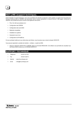 14




HOT-LINE (support technique).
Avant d’appeler le support technique, nous vous conseillons de chercher la réponse à votre question au travers des documents (en
français) contenus dans le CDROM. Ces documents, dont le volume représente un manuel d’environ 1000 pages, contiennent la
résolution des problèmes les plus courants mais également des autres !

   •   Pour n’en citer que quelques uns :

   •   Configuration des CDROM

   •   Configuration des souris BUS

   •   Matériels compatibles

   •   Installation du système

   •   Impression sous Linux

   •   Configuration de XFree86 etc.

Si vous souhaitez fouiller par vous même dans ces fichiers, vous trouverez ceux-ci dans le dossier DOCS.FR.

Vous pouvez cependant y accéder de manière « civilisée », à partir du DOS.

   •   Depuis le répertoire DOCS.FR du CDROM, tapez la commande READ.EXE. Cet utilitaire vous permettra de visualiser tous
       les fichiers ASCII contenus sur le CDROM KHEOPS 97.



SUPPORT TECHNIQUE
   •    Téléphone              : 04.93.14.01.55

   •    Fax                    : 04.93.14.36.75

   •    Internet    : www.linux-kheops.com

   •    Email       : infos@linux-kheops.com




           facile!
INSTALLATION
 