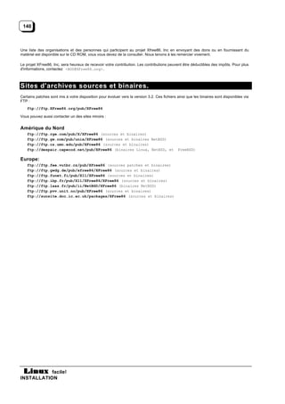 140



Une liste des organisations et des personnes qui participent au projet Xfree86, Inc en envoyant des dons ou en fournissant du
matériel est disponible sur le CD ROM, vous vous devez de la consulter. Nous tenons à les remercier vivement.

Le projet XFree86, Inc, sera heureux de recevoir votre contribution. Les contributions peuvent être déductibles des impôts. Pour plus
d'informations, contactez <BOD@XFree86.org>.



Sites d'archives sources et binaires.
Certains patches sont mis à votre disposition pour évoluer vers la version 3.2. Ces fichiers ainsi que les binaires sont disponibles via
FTP :
    ftp://ftp.XFree86.org/pub/XFree86

Vous pouvez aussi contacter un des sites miroirs :


Amérique du Nord
    ftp://ftp.rge.com/pub/X/XFree86 (sources et binaires)
    ftp://ftp.gw.com/pub/unix/XFree86 (sources et binaires NetBSD)
    ftp://ftp.cs.umn.edu/pub/XFree86 (sources et binaires)
    ftp://despair.capecod.net/pub/XFree86 (binaires Linux, NetBSD, et                        FreeBSD)

Europe:
    ftp://ftp.fee.vutbr.cz/pub/XFree86 (sources patches et binaires)
    ftp://ftp.gwdg.de/pub/xfree86/XFree86 (sources et binaires)
    ftp://ftp.funet.fi/pub/X11/XFree86 (sources et binaires)
    ftp://ftp.ibp.fr/pub/X11/XFree86/XFree86 (sources et binaires)
    ftp://ftp.laas.fr/pub/ii/NetBSD/XFree86 (binaires NetBSD)
    ftp://ftp.pvv.unit.no/pub/XFree86 (sources et binaires)
    ftp://sunsite.doc.ic.ac.uk/packages/XFree86 (sources et binaires)




           facile!
INSTALLATION
 