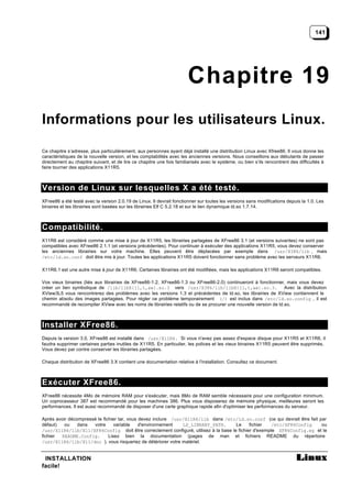 141




                                                                       Chapitre 19
Informations pour les utilisateurs Linux.

Ce chapitre s’adresse, plus particulièrement, aux personnes ayant déjà installé une distribution Linux avec Xfree86. Il vous donne les
caractéristiques de la nouvelle version, et les comptabilités avec les anciennes versions. Nous conseillons aux débutants de passer
directement au chapitre suivant, et de lire ce chapitre une fois familiarisés avec le système, ou bien s’ils rencontrent des difficultés à
faire tourner des applications X11R5.



Version de Linux sur lesquelles X a été testé.
XFree86 a été testé avec la version 2.0.19 de Linux. Il devrait fonctionner sur toutes les versions sans modifications depuis la 1.0. Les
binaires et les librairies sont basées sur les librairies Elf C 5.2.18 et sur le lien dynamique ld.so 1.7.14.



Compatibilité.
X11R6 est considéré comme une mise à jour de X11R5, les librairies partagées de XFree86 3.1 (et versions suivantes) ne sont pas
compatibles avec XFree86 2.1.1 (et versions précédentes). Pour continuer à exécuter des applications X11R5, vous devez conserver
les anciennes librairies sur votre machine. Elles peuvent être déplacées par exemple dans /usr/X386/lib , mais
/etc/ld.so.conf doit être mis à jour. Toutes les applications X11R5 doivent fonctionner sans problème avec les serveurs X11R6.

X11R6.1 est une autre mise à jour de X11R6. Certaines librairies ont été modifiées, mais les applications X11R6 seront compatibles.

Vos vieux binaires (liés aux librairies de XFree86-1.2, XFree86-1.3 ou XFree86-2.0) continueront à fonctionner, mais vous devez
créer un lien symbolique de /lib/libX{11,t,aw}.so.3 vers /usr/X386/lib/libX{11,t,aw}.so.3. Avec la distribution
XView3L5 vous rencontrerez des problèmes avec les versions 1.3 et précédentes de ld.so, les librairies de XView contiennent le
chemin absolu des images partagées. Pour régler ce problème temporairement (/) est inclus dans /etc/ld.so.config , il est
recommandé de recompiler XView avec les noms de librairies relatifs ou de se procurer une nouvelle version de ld.so.



Installer XFree86.
Depuis la version 3.0, XFree86 est installé dans /usr/X11R6. Si vous n'avez pas assez d'espace disque pour X11R5 et X11R6, il
faudra supprimer certaines parties inutiles de X11R5. En particulier, les polices et les vieux binaires X11R5 peuvent être supprimés.
Vous devez par contre conserver les librairies partagées.

Chaque distribution de XFree86 3.X contient une documentation relative à l'installation. Consultez ce document.



Exécuter XFree86.
XFree86 nécessite 4Mo de mémoire RAM pour s'exécuter, mais 8Mo de RAM semble nécessaire pour une configuration minimum.
Un coprocesseur 387 est recommandé pour les machines 386. Plus vous disposerez de mémoire physique, meilleures seront les
performances. Il est aussi recommandé de disposer d'une carte graphique rapide afin d'optimiser les performances du serveur.

Après avoir décompressé le fichier tar, vous devez inclure /usr/X11R6/lib dans /etc/ld.so.conf (ce qui devrait être fait par
défaut)   ou    dans  votre      variable    d'environnement   LD_LIBRARY_PATH.      Le     fichier   /etc/XF86Config     ou
/usr/X11R6/lib/X11/XF86Config doit être correctement configuré, utilisez à la base le fichier d'exemple XF86Config.eg et le
fichier README.Config.        Lisez bien la documentation (pages de man et fichiers README du répertoire
/usr/X11R6/lib/X11/doc ), vous risqueriez de détériorer votre matériel.


 INSTALLATION
facile!
 