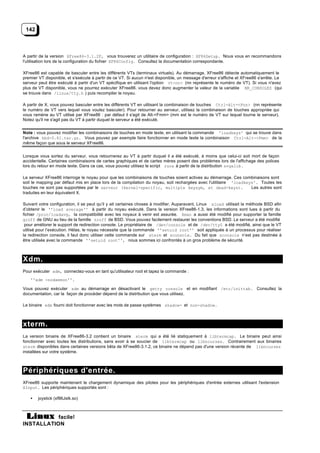 142



A partir de la version XFree86-3.1.2F, vous trouverez un utilitaire de configuration : XF86Setup. Nous vous en recommandons
l'utilisation lors de la configuration du fichier XF86Config. Consultez la documentation correspondante.

XFree86 est capable de basculer entre les différents VTs (terminaux virtuels). Au démarrage, XFree86 détecte automatiquement le
premier VT disponible, et s'exécute à partir de ce VT. Si aucun n'est disponible, un message d'erreur s'affiche et XFree86 s'arrête. Le
serveur peut être exécuté à partir d'un VT spécifique en utilisant l'option vt<nn> (nn représente le numéro de VT). Si vous n'avez
plus de VT disponible, vous ne pourrez exécuter XFree86. vous devez donc augmenter la valeur de la variable NR_CONSOLES (qui
se trouve dans /linux/tty.h ) puis recompiler le noyau.

A partir de X, vous pouvez basculer entre les différents VT en utilisant la combinaison de touches Ctrl-Alt-<Fnn> (nn représente
le numéro de VT vers lequel vous voulez basculer). Pour retourner au serveur, utilisez la combinaison de touches appropriée qui
vous ramène au VT utilisé par XFree86 : par défaut il s'agit de Alt-<Fmm> (mm est le numéro de VT sur lequel tourne le serveur).
Notez qu'il ne s'agit pas du VT à partir duquel le serveur a été exécuté.


Note : vous pouvez modifier les combinaisons de touches en mode texte, en utilisant la commande 'loadkeys' qui se trouve dans
l'archive kbd-0.81.tar.gz. Vous pouvez par exemple faire fonctionner en mode texte la combinaison Ctrl-Alt-<Fmm> de la
même façon que sous le serveur XFree86.


Lorsque vous sortez du serveur, vous retournerez au VT à partir duquel il a été exécuté, à moins que celui-ci soit mort de façon
accidentelle. Certaines combinaisons de cartes graphiques et de cartes mères posent des problèmes lors de l'affichage des polices
lors du retour en mode texte. Dans ce cas, vous pouvez utilisez le script runx à partir de la distribution svgalib .

Le serveur XFree86 interroge le noyau pour que les combinaisons de touches soient actives au démarrage. Ces combinaisons sont
soit le mapping par défaut mis en place lors de la compilation du noyau, soit rechargées avec l'utilitaire 'loadkeys'. Toutes les
touches ne sont pas supportées par le serveur (kernel-specific, multiple keysym, et dead-keys).                    Les autres sont
traduites en leur équivalent X.

Suivant votre configuration, il se peut qu’il y ait certaines choses à modifier. Auparavant, Linux xload utilisait la méthode BSD afin
d’obtenir le ''load average'' à partir du noyau exécuté. Dans la version XFree86-1.3, les informations sont lues à partir du
fichier /proc/loadavg, la compatibilité avec les noyaux à venir est assurée. Xman a aussi été modifié pour supporter la famille
groff de GNU au lieu de la famille nroff de BSD. Vous pouvez facilement restaurer les conventions BSD. Le serveur a été modifié
 pour améliorer le support de redirection console. Le propriétaire de /dev/console et de /dev/tty0 a été modifié, ainsi que le VT
utilisé pour l’exécution. Hélas, le noyau nécessite que la commande ''setuid root'' soit appliquée à un processus pour réaliser
la redirection console, il faut donc utiliser cette commande sur xterm et xconsole. Du fait que xconsole n’est pas destinée à
être utilisée avec la commande ''setuid root'', nous sommes ici confrontés à un gros problème de sécurité.



Xdm.
Pour exécuter xdm, connectez-vous en tant qu'utilisateur root et tapez la commande :
   ''xdm -nodaemon''.

Vous pouvez exécuter xdm au démarrage en désactivant le getty console et en modifiant /etc/inittab. Consultez la
documentation, car la façon de procéder dépend de la distribution que vous utilisez.

Le binaire xdm fourni doit fonctionner avec les mots de passe systèmes shadow- et non-shadow.



xterm.
La version binaire de XFree86-3.2 contient un binaire xterm qui a été lié statiquement à libtermcap. Le binaire peut ainsi
fonctionner avec toutes les distributions, sans avoir à se soucier de libtermcap ou libncurses. Contrairement aux binaires
xterm disponibles dans certaines versions bêta de XFree86-3.1.2, ce binaire ne dépend pas d'une version récente de libncurses
installées sur votre système.



Périphériques d'entrée.
XFree86 supporte maintenant le chargement dynamique des pilotes pour les périphériques d'entrée externes utilisant l'extension
XInput. Les périphériques supportés sont :

   •   joystick (xf86Jstk.so)



           facile!
INSTALLATION
 