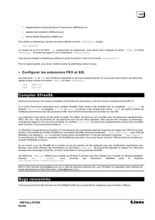 143



    •   tablettes Wacom (protocole Wacom IV seulement, xf86Wacom.so)

    •   tablettes SummaSketch (xf86Summa.so)

    •   écrans tactiles Elographics (xf86Elo.so)

Pour utiliser un périphérique, ajoutez à la section Module du fichier XF86Config , la ligne :
    load "module"

où module est le nom du fichier .so correspondant au périphérique. Vous devez aussi configurer la section           XInput du fichier
XF86Config. Consultez les pages du man consacrées à XF86Config(5).

Vous pouvez changer le périphérique utilisé pour guider le pointeur X avec la commande xsetpointer(1).

Pour le support joystick, vous devez installer le pilote de périphérique dans le noyau.



• Configurer les extensions PEX et XIE.
Les extensions PEX et XIE sont maintenant supportées en tant que modules externes. Si vous voulez avoir accès à ces extensions,
ajoutez la ligne suivante à la section Module du fichier XF86Config :
    load      "pex5.so"
    load      "xie.so"



Compiler XFree86.
Seules les sources pour les versions complètes de XFree86 sont disponibles. La dernière version complète est XFree86 3.2.

Il n'y a pas d'instructions particulières pour compiler XFree86. Cette version a été compilée avec le compilateur gcc-2.7.2, les
librairies ELS 5.2.18 et partagées 1.7.14, et ld.so. Le serveur a été compilé avec l'option -m486 qui permet d'obtenir de
meilleures performances avec des processeurs 486, mais le binaire fonctionnera tout de même sur des 386.

Les extensions et les clients ont été portés et testés. Par défaut, les serveurs sont compilés sans les extensions supplémentaires
(PEX, XIE, etc), mais les librairies de ces extensions sont tout de même générées. Elles peuvent être chargées au démarrage,
consultez les pages du man pour plus de détails. En modifiant site.def, les extensions supplémentaires peuvent être compilées
dans le serveur. Vous pouvez aussi utiliser le link kit.

La distribution occupe beaucoup de place. Si l'arborescence est correctement agencée (supprimez les pages man, PEX ou les gros
clients), il est possible de compiler XFree86 sur une partition de 64Mo. Exécutez simplement ''make Makefiles'' pour créer les
Makefiles, puis stoppez le make et exécutez chaque partie individuellement. Il n'est pas nécessaire d'exécuter ''make depend''.
Si vous disposez de 100Mo, la compilation de XFree86 sera plus facile. Vous aurez besoin d'environ 10Mo de mémoire virtuelle pour
compiler l'intégralité du serveur.

Si une version a.out de XFree86 est à compiler et que les patches ont été appliqués avec des modifications significatives des
librairies, vous devez effectuer des modifications sur les fichiers jump_xxx. Ils peuvent être générés en utilisant les instructions
données dans le package d'outils DLL, et seront disponibles en tant que patches XFree86.

Les définitions JUMP_xxx utilisées pour compiler les librairies X peuvent aussi être utilisées pour compiler les librairies partagées
externes       (ex    :     Xaw3d).       Vous      trouverez       des    instructions      détaillées   dans       le      répertoire
/usr/X11R6/lib/X11/config/lnxLib.rules.


Merci à Dirk Hohndel (hohndel@aib.com) qui a créé les premières librairies DLL pour XFree86, sur lesquelles cette méthode est
basée (développée par Orest Zborowski - (orestz@eskimo.com)).



Bugs rencontrés.
Tout bug rencontré doit être renvoyé vers XFree86@XFree86.org ou posté dans le newsgroup comp.windows.x.i386unix.




 INSTALLATION
facile!
 