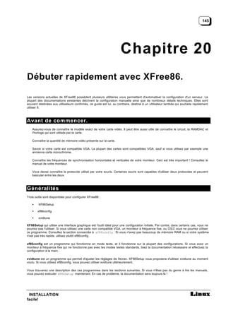 145




                                                                     Chapitre 20
Débuter rapidement avec XFree86.

Les versions actuelles de XFree86 possèdent plusieurs utilitaires vous permettant d'automatiser la configuration d'un serveur. La
plupart des documentations existantes décrivent la configuration manuelle ainsi que de nombreux détails techniques. Elles sont
souvent destinées aux utilisateurs confirmés, ce guide est lui, au contraire, destiné à un utilisateur lambda qui souhaite rapidement
utiliser X.



Avant de commencer.
    Assurez-vous de connaître le modèle exact de votre carte vidéo. Il peut être aussi utile de connaître le circuit, la RAMDAC et
    l'horloge qui sont utilisés par la carte.

    Connaître la quantité de mémoire vidéo présente sur la carte.

    Savoir si votre carte est compatible VGA. La plupart des cartes sont compatibles VGA, sauf si vous utilisez par exemple une
    ancienne carte monochrome.

    Connaître les fréquences de synchronisation horizontales et verticales de votre moniteur. Ceci est très important ! Consultez le
    manuel de votre moniteur.

    Vous devez connaître le protocole utilisé par votre souris. Certaines souris sont capables d'utiliser deux protocoles et peuvent
    basculer entre les deux.



Généralités
Trois outils sont disponibles pour configurer XFree86 :

    •   XF86Setup

    •   xf86config

    •   xvidtune

XF86Setup qui utilise une interface graphique est l'outil idéal pour une configuration initiale. Par contre, dans certains cas, vous ne
pourrez pas l'utiliser. Si vous utilisez une carte non compatible VGA, un moniteur à fréquence fixe, ou OS/2 vous ne pourrez utiliser
ce programme. Consultez la section consacrée à xf86config . Si vous n'avez pas beaucoup de mémoire RAM ou si votre système
n'est pas très rapide, utilisez plutôt xf86config.

xf86config est un programme qui fonctionne en mode texte, et il fonctionne sur la plupart des configurations. Si vous avez un
moniteur à fréquence fixe qui ne fonctionne pas avec les modes textes standards, lisez la documentation nécessaire et effectuez la
configuration à la main.

xvidtune est un programme qui permet d'ajuster les réglages de l'écran. XF86Setup vous proposera d'utiliser xvidtune au moment
voulu. Si vous utilisez xf86config, vous pouvez utiliser xvidtune ultérieurement.

Vous trouverez une description des ces programmes dans les sections suivantes. Si vous n'êtes pas du genre à lire les manuels,
vous pouvez exécuter XF86Setup maintenant. En cas de problème, la documentation sera toujours là !




 INSTALLATION
facile!
 