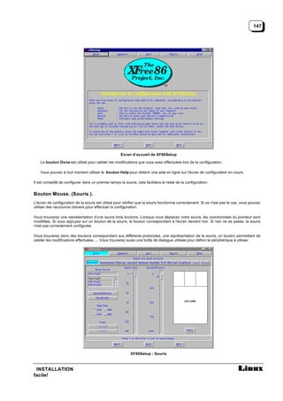 147




                                                      Ecran d’accueil de XF86Setup

    Le bouton Done est utilisé pour valider les modifications que vous avez effectuées lors de la configuration.

    Vous pouvez à tout moment utiliser le bouton Help pour obtenir une aide en ligne sur l'écran de configuration en cours.

Il est conseillé de configurer dans un premier temps la souris, cela facilitera le reste de la configuration.


Bouton Mouse. (Souris ).
L'écran de configuration de la souris est utilisé pour vérifier que la souris fonctionne correctement. Si ce n'est pas le cas, vous pouvez
utiliser des raccourcis claviers pour effectuer la configuration.

Vous trouverez une représentation d'une souris trois boutons. Lorsque vous déplacez votre souris, les coordonnées du pointeur sont
modifiées. Si vous appuyez sur un bouton de la souris, le bouton correspondant à l'écran devient noir. Si rien ne se passe, la souris
n'est pas correctement configurée.

Vous trouverez donc des boutons correspondant aux différents protocoles, une représentation de la souris, un bouton permettant de
valider les modifications effectuées, ... Vous trouverez aussi une boîte de dialogue utilisée pour définir le périphérique à utiliser.




                                                            XF86Setup - Souris



 INSTALLATION
facile!
 