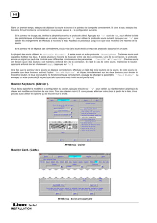 148



Dans un premier temps, essayez de déplacer la souris et voyez si le pointeur se comporte correctement. Si c'est le cas, essayez les
boutons. Si tout fonctionne correctement, vous pouvez passer à… la configuration suivante.

   Si le pointeur ne bouge pas, vérifiez le périphérique et/ou le protocole utilisé. Appuyez sur 'n' suivi de Tab, pour afficher la liste
   des périphériques et choisissez-en un autre. Appuyez sur 'p' pour utiliser le protocole souris suivant. Appuyez sur 'a' pour
   valider les changements et effectuez à nouveau le test. Répétez ce processus jusqu'à ce que vous receviez une réponse de la
   souris.

   Si le pointeur ne se déplace pas correctement, vous avez sans doute choisi un mauvais protocole. Essayez-en un autre.

La plupart des souris utilisent le protocole Microsoft , il existe aussi un autre protocole : MouseSystems . Certaines souris sont
capables d'utiliser les deux. Il existe plusieurs moyens de basculer entre ces deux protocoles. Lors de la connexion, le protocole
envoie un signal qui peut être controlé avec différentes combinaisons des paramètres 'ClearDTR' et 'ClearRTS' . D'autres souris
ont besoin qu'un des boutons soit maintenu enfoncé lors de la connexion. Si c'est le cas de votre souris, maintenez le bouton
approprié enfoncé tout en choisissant Apply (appuyez sur 'a' ).

Une fois que le pointeur de la souris se déplace correctement, effectuez un test des trois boutons de la souris. Si votre souris ne
possède que deux boutons, activez l'option 'Emulate3Buttons' et cliquez simultanément sur les deux boutons pour émuler le
troisième bouton. Si tous les boutons ne fonctionnent pas correctement, essayez de changer le paramètre 'Chord Middle' ou
essayez un autre protocole (il se peut que celui que vous avez choisi ne soit pas le bon).


Bouton Keyboard. (Clavier ).
Vous devez spécifier le modèle et la configuration du clavier, appuyez ensuite sur 'a' pour valider. La représentation graphique du
clavier est modifiée en fonction de vos choix. Pour des claviers non-U.S. vous pouvez effectuer votre choix à partir de la liste. Vous
pouvez aussi utiliser les options qui se trouvent sur la droite.




                                                        XF86Setup - Clavier

Bouton Card. (Carte).




                                                 XF86Setup - Ecran principal Card


           facile!
INSTALLATION
 