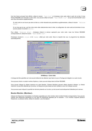 149



Une fois l’écran principal Card affiché, utiliser le bouton ‘Card List’ et choisissez votre carte vidéo à partir de la liste. Si des
fichiers README sont associés à votre carte, vous pouvez utiliser le bouton 'Read README file' (ce qui est recommandé !) pour
avoir des informations supplémentaires.

    Si votre carte ne se trouve pas dans la liste ou si elle nécessite des paramètres supplémentaires, utilisez le bouton 'Detailed
    Setup' .

    Si ce n'est pas le cas, une fois votre carte vidéo sélectionnée dans la liste, la configuration de votre carte est terminée et vous
    pouvez passer à la section Monitor .

Pour utiliser 'Detailed Setup' , choisissez d'abord le serveur approprié pour votre carte. Lisez les fichiers README
correspondants en utilisant le bouton 'Read README file' .

Choisissez ensuite le circuit et le Ramdac utilisé par votre carte. Dans la majorité des cas, le programme les détectera
automatiquement.




                                                          XF86Setup - Carte vidéo

L'horloge doit être spécifiée car il est souvent délicat de les détecter (sauf dans le cas où l'horloge est intégrée à un autre circuit).

Vous pouvez choisir un certain nombre d'options, si cela vous est indiqué dans le fichier README.

Vous pouvez indiquer la vitesse maximum de votre Ramdac. Certains Ramdacs peuvent utiliser plusieurs vitesses. La vitesse
maximum ne peut être détectée par le serveur, la fréquence la plus basse est donc utilisée si vous n'en indiquez aucune.

Vous pouvez aussi indiquer la quantité de mémoire présente sur la carte, qui est souvent automatiquement détectée par le serveur.


Bouton Monitor. (Moniteur).
Indiquez les fréquences horizontales et verticales supportées par votre moniteur dans la boîte d'entrée correspondante. Vous pouvez
indiquer des fréquences spécifiques ou une série de fréquences séparées par le caractère -. Si le moniteur supporte plusieurs
fréquences, ou plusieurs séries, utilisez le caractère , pour les séparer.




 INSTALLATION
facile!
 