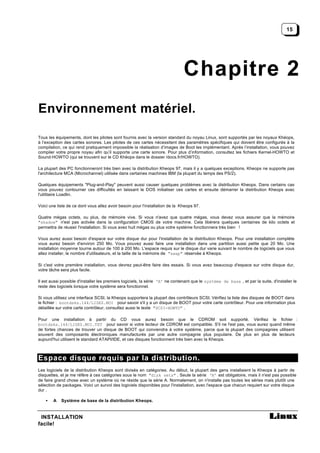 15




                                                                              Chapitre 2
Environnement matériel.

Tous les équipements, dont les pilotes sont fournis avec la version standard du noyau Linux, sont supportés par les noyaux Khéops,
à l’exception des cartes sonores. Les pilotes de ces cartes nécessitent des paramètres spécifiques qui doivent être configurés à la
compilation, ce qui rend pratiquement impossible la réalisation d’images de Boot les implémentant. Après l’installation, vous pouvez
compiler votre propre noyau afin qu’il supporte une carte sonore. Pour plus d’information, consultez les fichiers Kernel-HOWTO et
Sound-HOWTO (qui se trouvent sur le CD Khéops dans le dossier /docs.fr/HOWTO).

La plupart des PC fonctionneront très bien avec la distribution Kheops 97, mais il y a quelques exceptions. Kheops ne supporte pas
l'architecture MCA (Microchannel) utilisée dans certaines machines IBM (la plupart du temps des PS/2).

Quelques équipements "Plug-and-Play" peuvent aussi causer quelques problèmes avec la distribution Kheops. Dans certains cas
vous pouvez contourner ces difficultés en laissant le DOS initialiser ces cartes et ensuite démarrer la distribution Kheops avec
l'utilitaire Loadlin.

Voici une liste de ce dont vous allez avoir besoin pour l'installation de la Kheops 97.

Quatre mégas octets, ou plus, de mémoire vive. Si vous n'avez que quatre mégas, vous devez vous assurer que la mémoire
"shadow" n'est pas activée dans la configuration CMOS de votre machine. Cela libérera quelques centaines de kilo octets et
permettra de réussir l'installation. Si vous avez huit mégas ou plus votre système fonctionnera très bien !

Vous aurez aussi besoin d'espace sur votre disque dur pour l'installation de la distribution Kheops. Pour une installation complète
vous aurez besoin d'environ 250 Mo. Vous pouvez aussi faire une installation dans une partition aussi petite que 20 Mo. Une
installation moyenne tourne autour de 100 à 200 Mo. L'espace requis sur le disque dur varie suivant le nombre de logiciels que vous
allez installer, le nombre d'utilisateurs, et la taille de la mémoire de "swap" réservée à Kheops.

Si c'est votre première installation, vous devrez peut-être faire des essais. Si vous avez beaucoup d'espace sur votre disque dur,
votre tâche sera plus facile.

Il est aussi possible d'installer les premiers logiciels, la série ‘A’ ne contenant que le système de base , et par la suite, d'installer le
reste des logiciels lorsque votre système sera fonctionnel.

Si vous utilisez une interface SCSI, la Kheops supportera la plupart des contrôleurs SCSI. Vérifiez la liste des disques de BOOT dans
le fichier : bootdsks.144/LISEZ.MOI pour savoir s'il y a un disque de BOOT pour votre carte contrôleur. Pour une information plus
détaillée sur votre carte contrôleur, consultez aussi le texte "SCSI-HOWTO" .

Pour une installation à partir du CD vous aurez besoin que le CDROM soit supporté. Vérifiez le fichier :
bootdsks.144/LISEZ.MOI.TXT pour savoir si votre lecteur de CDROM est compatible. S'il ne l'est pas, vous aurez quand même
de fortes chances de trouver un disque de BOOT qui conviendra à votre système, parce que la plupart des compagnies utilisent
souvent des composants électroniques manufacturés par une autre compagnie plus populaire. De plus en plus de lecteurs
aujourd'hui utilisent le standard ATAPI/IDE, et ces disques fonctionnent très bien avec la Kheops.



Espace disque requis par la distribution.
Les logiciels de la distribution Kheops sont divisés en catégories. Au début, la plupart des gens installaient la Kheops à partir de
disquettes, et je me réfère à ces catégories sous le nom "disk sets" . Seule la série ‘A’ est obligatoire, mais il n'est pas possible
de faire grand chose avec un système où ne réside que la série A. Normalement, on n'installe pas toutes les séries mais plutôt une
sélection de packages. Voici un survol des logiciels disponibles pour l'installation, avec l'espace que chacun requiert sur votre disque
dur .

    •   A   Système de base de la distribution Kheops.


 INSTALLATION
facile!
 