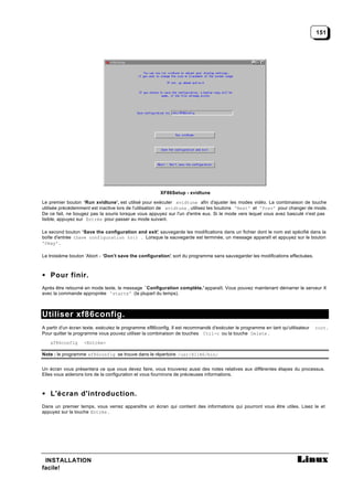 151




                                                       XF86Setup - xvidtune

Le premier bouton ‘Run xvidtune’, est utilisé pour exécuter xvidtune afin d'ajuster les modes vidéo. La combinaison de touche
utilisée précédemment est inactive lors de l'utilisation de xvidtune , utilisez les boutons 'Next' et 'Prev' pour changer de mode.
De ce fait, ne bougez pas la souris lorsque vous appuyez sur l'un d'entre eux. Si le mode vers lequel vous avez basculé n'est pas
lisible, appuyez sur Entrée pour passer au mode suivant.

Le second bouton ‘Save the configuration and exit’ sauvegarde les modifications dans un fichier dont le nom est spécifié dans la
                                                 ,
boîte d'entrée (Save configuration to:) . Lorsque la sauvegarde est terminée, un message apparaît et appuyez sur le bouton
'Okay' .

Le troisième bouton ‘Abort - ‘Don’t save the configuration’, sort du programme sans sauvegarder les modifications effectuées.



• Pour finir.
Après être retourné en mode texte, le message `Configuration complète.' apparaît. Vous pouvez maintenant démarrer le serveur X
avec la commande appropriée 'startx' (la plupart du temps).



Utiliser xf86config.
A partir d'un écran texte, exécutez le programme xf86config. Il est recommandé d'exécuter le programme en tant qu'utilisateur   root .
Pour quitter le programme vous pouvez utiliser la combinaison de touches Ctrl-c ou la touche Delete .
   xf86config      <Entrée>

Note : le programme xf86config se trouve dans le répertoire /usr/X11R6/bin/


Un écran vous présentera ce que vous devez faire, vous trouverez aussi des notes relatives aux différentes étapes du processus.
Elles vous aiderons lors de la configuration et vous fournirons de précieuses informations.



• L'écran d'introduction.
Dans un premier temps, vous verrez apparaître un écran qui contient des informations qui pourront vous être utiles. Lisez le et
appuyez sur la touche Entrée .




 INSTALLATION
facile!
 
