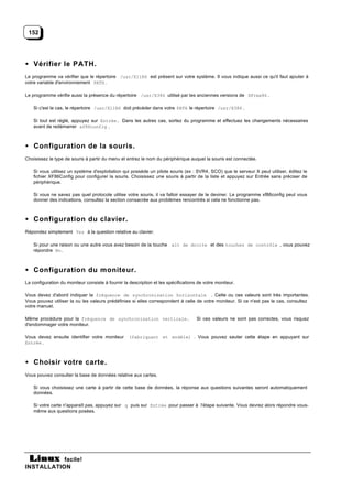 152




• Vérifier le PATH.
Le programme va vérifier que le répertoire /usr/X11R6 est présent sur votre système. Il vous indique aussi ce qu'il faut ajouter à
votre variable d'environnement PATH .

Le programme vérifie aussi la présence du répertoire /usr/X386 utilisé par les anciennes versions de XFree86 .

    Si c'est le cas, le répertoire /usr/X11R6 doit précéder dans votre PATH le répertoire /usr/X386 .

    Si tout est réglé, appuyez sur Entrée. Dans les autres cas, sortez du programme et effectuez les changements nécessaires
    avant de redémarrer xf86config .



• Configuration de la souris.
Choisissez le type de souris à partir du menu et entrez le nom du périphérique auquel la souris est connectée.

    Si vous utilisez un système d'exploitation qui possède un pilote souris (ex : SVR4, SCO) que le serveur X peut utiliser, éditez le
    fichier XF86Config pour configurer la souris. Choisissez une souris à partir de la liste et appuyez sur Entrée sans préciser de
    périphérique.

    Si vous ne savez pas quel protocole utilise votre souris, il va falloir essayer de le deviner. Le programme xf86config peut vous
    donner des indications, consultez la section consacrée aux problèmes rencontrés si cela ne fonctionne pas.



• Configuration du clavier.
Répondez simplement Yes à la question relative au clavier.

    Si pour une raison ou une autre vous avez besoin de la touche alt de droite et des touches de contrôle , vous pouvez
    répondre No.



• Configuration du moniteur.
La configuration du moniteur consiste à fournir la description et les spécifications de votre moniteur.

Vous devez d'abord indiquer la fréquence de synchronisation horizontale . Cette ou ces valeurs sont très importantes.
Vous pouvez utiliser la ou les valeurs prédéfinies si elles correspondent à celle de votre moniteur. Si ce n'est pas le cas, consultez
votre manuel.

Même procédure pour la fréquence de synchronisation verticale.                      Si ces valeurs ne sont pas correctes, vous risquez
d'endommager votre moniteur.

Vous devez ensuite identifier votre moniteur       (fabriquant et modèle) . Vous pouvez sauter cette étape en appuyant sur
Entrée .



• Choisir votre carte.
Vous pouvez consulter la base de données relative aux cartes.

    Si vous choisissez une carte à partir de cette base de données, la réponse aux questions suivantes seront automatiquement
    données.

    Si votre carte n'apparaît pas, appuyez sur q puis sur Entrée pour passer à l'étape suivante. Vous devrez alors répondre vous-
    même aux questions posées.




           facile!
INSTALLATION
 