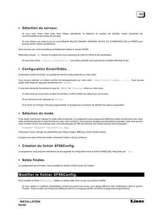 153




• Sélection du serveur.
    Si vous avez choisi votre carte dans l'étape précédente, la sélection du serveur est facilitée; suivez seulement les
    recommandations de la base de données.

    Si vous utilisez une carte munie du circuit Mach8, Mach32, Mach64, AGX/XGA, 8514/A, S3, ET4000/W32,I128, ou P9000 vous
    pouvez choisir l'option accélératrice.

Dans tous les cas, vous souhaiterez probablement utiliser le serveur SVGA.

Répondez ensuite Yes lorsque le programme vous proposera de créer lui-même le lien symbolique.

    Si vous avez choisi l'option accélératrice , vous devez préciser vers quel serveur accéléré effectuer le lien.



• Configuration Ecran/Vidéo.
Choisissez à partir de la liste, la quantité de mémoire vidéo présente sur votre carte.

Vous pouvez préciser un certain nombre de renseignements sur votre carte (identificatif, modèle, ...).                  Vous pouvez
sauter cette étape en appuyant directement sur Entrée .

Il vous sera demandé de préciser le type de RAMDAC et l'horloge utilisé sur votre carte.

    Si votre carte se trouve dans la base de données, il suffit d'utiliser les valeurs qui s'y trouvent.

    Si ce n'est pas le cas, appuyez sur Entrée .

    Si le circuit de l'horloge n'est pas programmable, le programme va essayer de détecter les valeurs supportées.



• Sélection du mode.
Vous devez maintenant indiquer le mode vidéo à exécuter. Le programme vous propose les différents modes fonctionnant avec votre
carte (certaines peuvent ne pas fonctionner avec votre moniteur). Vous pouvez accepter les paramètres proposés, mais vous pouvez
aussi inverser l'ordre. Par exemple avec une carte équipée de 1Mo de mémoire, les modes suivants seront proposés :
    "640x480" "800x600" "1024x768" for 8bpp

Choisissez 1 pour changer les paramètres pour 8bpp et tapez 432 pour choisir l'ordre inverse.

Lorsque vous avez choisi les modes, choisissez l'option 4 pour continuer.



• Création du fichier XF86Config.
Le programme vous propose maintenant de sauvegarder la configuration dans le fichier XF86Config. Répondez par        Yes .



• Notes finales.
La configuration est terminée, il est conseillé de vérifier le fichier avant de l'utiliser.



Modifier le fichier XF86Config.
Pour modifier le fichier XF86Config , utilisez un éditeur (vi). Voici ce que vous devez modifier:

    Si vous utilisez un système d'exploitation incluant le support de souris, vous devez effectuer des modifications dans la section
    ‘Pointer’. Fixez la valeur de Protocol à OSMouse (SCO) ou à Xqueue (SVR4, et SVR3) et supprimez la ligne Device.




 INSTALLATION
facile!
 