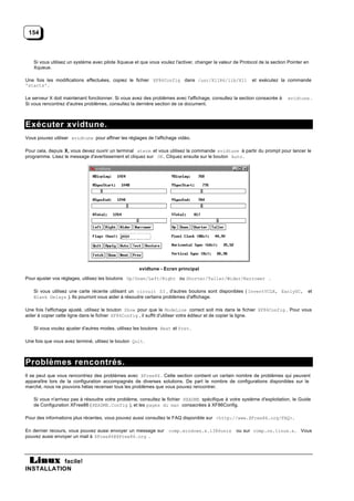 154



   Si vous utilisez un système avec pilote Xqueue et que vous voulez l'activer, changer la valeur de Protocol de la section Pointer en
   Xqueue.

Une fois les modifications effectuées, copiez le fichier XF86Config dans /usr/X11R6/lib/X11                et exécutez la commande
'startx'.

Le serveur X doit maintenant fonctionner. Si vous avez des problèmes avec l'affichage, consultez la section consacrée à    xvidtune .
Si vous rencontrez d'autres problèmes, consultez la dernière section de ce document.



Exécuter xvidtune.
Vous pouvez utiliser xvidtune pour affiner les réglages de l'affichage vidéo.

Pour cela, depuis X, vous devez ouvrir un terminal xterm et vous utilisez la commande xvidtune à partir du prompt pour lancer le
programme. Lisez le message d'avertissement et cliquez sur OK. Cliquez ensuite sur le bouton Auto .




                                                     xvidtune - Ecran principal

Pour ajuster vos réglages, utilisez les boutons Up/Down/Left/Right ou Shorter/Taller/Wider/Narrower .

   Si vous utilisez une carte récente utilisant un circuit S3 , d'autres boutons sont disponibles ( InvertVCLK, EarlySC,             et
   Blank Delays ). Ils pourront vous aider à résoudre certains problèmes d'affichage.

Une fois l'affichage ajusté, utilisez le bouton Show pour que le ModeLine correct soit mis dans le fichier XF86Config . Pour vous
aider à copier cette ligne dans le fichier XF86Config , il suffit d'utiliser votre éditeur et de copier la ligne.

   SI vous voulez ajuster d'autres modes, utilisez les boutons Next et Prev .

Une fois que vous avez terminé, utlisez le bouton Quit .



Problèmes rencontrés.
Il se peut que vous rencontriez des problèmes avec XFree86 . Cette section contient un certain nombre de problèmes qui peuvent
apparaître lors de la configuration accompagnés de diverses solutions. De part le nombre de configurations disponibles sur le
marché, nous ne pouvons hélas recenser tous les problèmes que vous pouvez rencontrer.

   Si vous n'arrivez pas à résoudre votre problème, consultez le fichier README spécifique à votre système d'exploitation, le Guide
   de Configuration XFree86 ( README.Config ), et les pages du man consacrées à XF86Config.

Pour des informations plus récentes, vous pouvez aussi consultez le FAQ disponible sur <http://www.XFree86.org/FAQ>.

En dernier recours, vous pouvez aussi envoyer un message sur       comp.windows.x.i386unix         ou sur comp.os.linux.x. Vous
pouvez aussi envoyer un mail à XFree86@XFree86.org .




           facile!
INSTALLATION
 