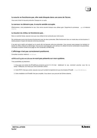155




La souris ne fonctionne pas, elle reste bloquée dans une zone de l'écran.
Vous avez choisi le mauvais protocole. Essayez-en un autre.


Le serveur ne démarre pas, la souris semble occupée.
Effectivement, c'est probablement le cas. Ceci arrive souvent lorsque vous utilisez gpm. Supprimez le processus     gpm et relancez
startx .


Le bouton du milieu ne fonctionne pas .
Dans un premier temps, assurez-vous que vous utilisez le bon protocole pour votre souris.

De nombreuses souris trois boutons fonctionnent avec les deux protocoles. Elles fonctionnent donc en mode deux et trois boutons. Il
existe plusieurs moyens de basculer entre les protocoles.

Il se peut qu'un switch soit présent sur la souris afin de basculer entre les protocoles. Vous pouvez aussi essayer de maintenir le
bouton du milieu enfoncé au démarrage. Vous pouvez aussi basculer via le serveur en utilisant la bonne combinaison de paramètres.
Consultez le section Pointer de la page du man consacrée à XF86Config.


L'affichage n'est pas correctement positionné.
Consultez la section relative à xvidtune .


xf86config ou xvidtune ne sont pas présents sur mon système.
Trois possibilités se présentent :

    1. Vous avez une version de XFree86 plus ancienne que la 3.1.2. Si c'est   réellement le cas, comment pourriez vous lire ce
    fichier ? Effectuez une mise à jour vers la dernière version.

    2. Votre PATH n'est pas correct, assurez-vous qu'il contient le répertoire bin pour les binaires XFree86 (/usr/X11R6/bin).

    3. Votre installation de XFree86 n'est pas complète. Vous devez vous procurer les fichiers absents.




 INSTALLATION
facile!
 