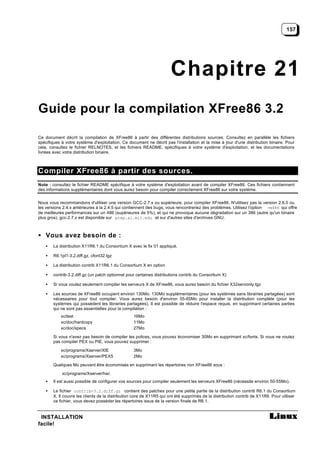 157




                                                                      Chapitre 21
Guide pour la compilation XFree86 3.2

Ce document décrit la compilation de XFree86 à partir des différentes distributions sources. Consultez en parallèle les fichiers
spécifiques à votre système d'exploitation. Ce document ne décrit pas l'installation et la mise à jour d'une distribution binaire. Pour
cela, consultez le fichier RELNOTES, et les fichiers README, spécifiques à votre système d'exploitation, et les documentations
livrées avec votre distribution binaire.



Compiler XFree86 à partir des sources.
Note : consultez le fichier README spécifique à votre système d'exploitation avant de compiler XFree86. Ces fichiers contiennent
des informations supplémentaires dont vous aurez besoin pour compiler correctement XFree86 sur votre système.


Nous vous recommandons d'utiliser une version GCC-2.7.x ou supérieure, pour compiler XFree86. N'utilisez pas la version 2.6.0 ou
les versions 2.4.x antérieures à la 2.4.5 qui contiennent des bugs, vous rencontreriez des problèmes. Utilisez l'option -m486 qui offre
de meilleures performances sur un 486 (supérieures de 5%), et qui ne provoque aucune dégradation sur un 386 (autre qu'un binaire
plus gros). gcc-2.7.x est disponible sur prep.ai.mit.edu et sur d'autres sites d'archives GNU.



• Vous avez besoin de :
    •   La distribution X11R6.1 du Consortium X avec le fix 01 appliqué‚

    •   R6.1pl1-3.2.diff.gz, cfont32.tgz

    •   La distribution contrib X11R6.1 du Consortium X en option

    •   contrib-3.2.diff.gz (un patch optionnel pour certaines distributions contrib du Consortium X)

    •   Si vous voulez seulement compiler les serveurs X de XFree86, vous aurez besoin du fichier X32servonly.tgz

    •   Les sources de XFree86 occupent environ 130Mo. 130Mo supplémentaires (pour les systèmes sans librairies partagées) sont
        nécessaires pour tout compiler. Vous aurez besoin d'environ 55-65Mo pour installer la distribution complète (pour les
        systèmes qui possèdent les librairies partagées). Il est possible de réduire l'espace requis, en supprimant certaines parties
        qui ne sont pas essentielles pour la compilation :
            xc/test                                16Mo
            xc/doc/hardcopy                        11Mo
            xc/doc/specs                           27Mo

        Si vous n'avez pas besoin de compiler les polices, vous pouvez économiser 30Mo en supprimant xc/fonts. Si vous ne voulez
        pas compiler PEX ou PIE, vous pouvez supprimer :

            xc/programs/Xserver/XIE                3Mo
            xc/programs/Xserver/PEX5               2Mo

        Quelques Mo peuvent être économisés en supprimant les répertoires non XFree86 sous :

            xc/programs/Xserver/hw/.
    •   Il est aussi possible de configurer vos sources pour compiler seulement les serveurs XFree86 (nécessite environ 50-55Mo).

    •   Le fichier contrib-3.2.diff.gz contient des patches pour une petite partie de la distribution contrib R6.1 du Consortium
        X. Il couvre les clients de la distribution core de X11R5 qui ont été supprimés de la distribution contrib de X11R6. Pour utiliser
        ce fichier, vous devez posséder les répertoires issus de la version finale de R6.1.


 INSTALLATION
facile!
 