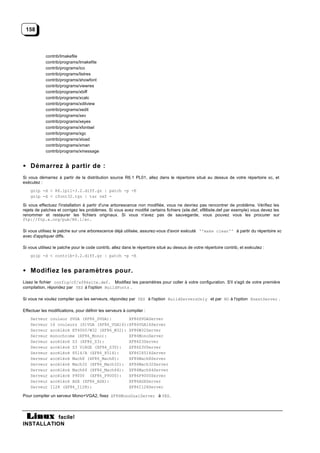 158



            contrib/Imakefile
            contrib/programs/Imakefile
            contrib/programs/ico
            contrib/programs/listres
            contrib/programs/showfont
            contrib/programs/viewres
            contrib/programs/xbiff
            contrib/programs/xcalc
            contrib/programs/xditview
            contrib/programs/xedit
            contrib/programs/xev
            contrib/programs/xeyes
            contrib/programs/xfontsel
            contrib/programs/xgc
            contrib/programs/xload
            contrib/programs/xman
            contrib/programs/xmessage


• Démarrez à partir de :
Si vous démarrez à partir de la distribution source R6.1 PL01, allez dans le répertoire situé au dessus de votre répertoire xc, et
exécutez :
    gzip -d < R6.1pl1-3.2.diff.gz | patch -p -E
    gzip -d < cfont32.tgz | tar vxf -

Si vous effectuez l'installation à partir d'une arborescence non modifiée, vous ne devriez pas rencontrer de problème. Vérifiez les
rejets de patches et corrigez les problèmes. Si vous avez modifié certains fichiers (site.def, xf86site.def par exemple) vous devez les
renommer et restaurer les fichiers originaux. Si vous n'avez pas de sauvegarde, vous pouvez vous les procurer sur
ftp://ftp.x.org/pub/R6.1/xc.

Si vous utilisez le patche sur une arborescence déjà utilisée, assurez-vous d'avoir exécuté ''make clean'' à partir du répertoire xc
avec d'appliquer diffs.

Si vous utilisez le patche pour le code contrib, allez dans le répertoire situé au dessus de votre répertoire contrib, et exécutez :
    gzip -d < contrib-3.2.diff.gz | patch -p -E


• Modifiez les paramètres pour.
Lisez le fichier config/cf/xf86site.def. Modifiez les paramètres pour coller à votre configuration. S'il s'agit de votre première
compilation, répondez par YES à l'option BuildFonts .

Si vous ne voulez compiler que les serveurs, répondez par YES à l'option BuildServersOnly et par NO à l'option XnestServer .

Effectuer les modifications, pour définir les serveurs à compiler :
    Serveur   couleur SVGA (XF86_SVGA):       XF86SVGAServer
    Serveur   16 couleurs (S)VGA (XF86_VGA16):XF86VGA16Server
    Serveur   accéléré ET4000/W32 (XF86_W32): XF86W32Server
    Serveur   monochrome (XF86_Mono):         XF86MonoServer
    Serveur   accéléré S3 (XF86_S3):          XF86S3Server
    Serveur   accéléré S3 ViRGE (XF86_S3V):   XF86S3VServer
    Serveur   accéléré 8514/A (XF86_8514):    XF86I8514Server
    Serveur   accéléré Mach8 (XF86_Mach8):    XF86Mach8Server
    Serveur   accéléré Mach32 (XF86_Mach32): XF86Mach32Server
    Serveur   accéléré Mach64 (XF86_Mach64): XF86Mach64Server
    Serveur   accéléré P9000 (XF86_P9000):    XF86P9000Server
    Serveur   accéléré AGX (XF86_AGX):        XF86AGXServer
    Serveur   I128 (XF86_I128):               XF86I128Server

Pour compiler un serveur Mono+VGA2, fixez XF86MonoDualServer à YES.




           facile!
INSTALLATION
 