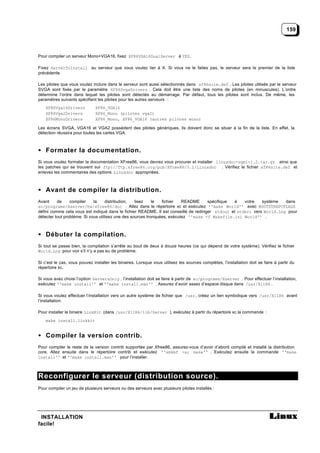 159



Pour compiler un serveur Mono+VGA16, fixez XF86VGA16DualServer à YES.

Fixez ServerToInstall au serveur que vous voulez lier à X. Si vous ne le faites pas, le serveur sera le premier de la liste
précédente.

Les pilotes que vous voulez inclure dans le serveur sont aussi sélectionnés dans xf86site.def . Les pilotes utilisés par le serveur
SVGA sont fixés par le paramètre XF86SvgaDrivers . Cela doit être une liste des noms de pilotes (en minuscules). L’ordre
détermine l’ordre dans lequel les pilotes sont détectés au démarrage. Par défaut, tous les pilotes sont inclus. De même, les
paramètres suivants spécifient les pilotes pour les autres serveurs :
    XF86Vga16Drivers          XF86_VGA16
    XF86Vga2Drivers           XF86_Mono (pilotes vga2)
    XF86MonoDrivers           XF86_Mono, XF86_VGA16 (autres pilotes mono)

Les écrans SVGA, VGA16 et VGA2 possèdent des pilotes génériques, ils doivent donc se situer à la fin de la liste. En effet, la
détection réussira pour toutes les cartes VGA.



• Formater la documentation.
Si vous voulez formater la documentation XFree86, vous devrez vous procurer et installer linuxdoc-sgml-1.2.tar.gz ainsi que
les patches qui se trouvent sur ftp://ftp.xfree86.org/pub/XFree86/3.2/Linuxdoc . Vérifiez le fichier xf86site.def et
enlevez les commentaires des options Linuxdoc appropriées.



• Avant de compiler la distribution.
Avant     de     compiler    la     distribution,  lisez    le  fichier   README      spécifique à    votre   système   dans
xc/programs/Xserver/hw/xfree86/doc . Allez dans le répertoire xc et exécutez ''make World'' avec BOOTSTRAPCFLAGS
défini comme cela vous est indiqué dans le fichier README. Il est conseillé de rediriger stdout et stderr vers World.Log pour
détecter tout problème. Si vous utilisez une des sources tronquées, exécutez ''make -f Makefile.ini World'' .



• Débuter la compilation.
Si tout se passe bien, la compilation s’arrête au bout de deux à douze heures (ce qui dépend de votre système). Vérifiez le fichier
World.Log pour voir s’il n’y a pas eu de problème.

Si c’est le cas, vous pouvez installer les binaires. Lorsque vous utilisez les sources complètes, l’installation doit se faire à partir du
répertoire xc.

Si vous avez choisi l’option ServersOnly , l’installation doit se faire à partir de xc/programs/Xserver . Pour effectuer l’installation,
exécutez ''make install'' et ''make install.man'' . Assurez d’avoir assez d’espace disque dans /usr/X11R6 .

Si vous voulez effectuer l’installation vers un autre système de fichier que /usr , créez un lien symbolique vers /usr/X11R6 avant
l’installation.

Pour installer le binaire LinkKit (dans /usr/X11R6/lib/Server ), exécutez à partir du répertoire xc la commande :
    make install.linkkit


• Compiler la version contrib.
Pour compiler le reste de la version contrib supportée par Xfree86, assurez-vous d’avoir d’abord compilé et installé la distribution
core. Allez ensuite dans le répertoire contrib et exécutez ''xmkmf -a; make'' . Exécutez ensuite la commande ''make
install'' et ''make install.man'' pour l’installer.



Reconfigurer le serveur (distribution source).
Pour compiler un jeu de plusieurs serveurs ou des serveurs avec plusieurs pilotes installés :




 INSTALLATION
facile!
 