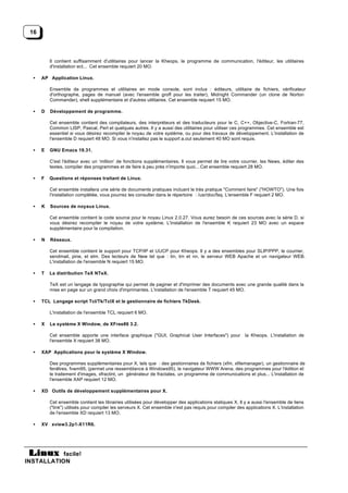 16



          Il contient suffisamment d'utilitaires pour lancer la Kheops, le programme de communication, l'éditeur, les utilitaires
          d'installation ect... Cet ensemble requiert 20 MO.

  •   AP Application Linux.

          Ensemble de programmes et utilitaires en mode console, sont inclus : éditeurs, utilitaire de fichiers, vérificateur
          d'orthographe, pages de manuel (avec l'ensemble groff pour les traiter), Midnight Commander (un clone de Norton
          Commander), shell supplémentaire et d'autres utilitaires. Cet ensemble requiert 15 MO.

  •   D   Développement de programme.

          Cet ensemble contient des compilateurs, des interpréteurs et des traducteurs pour le C, C++, Objective-C, Fortran-77,
          Common LISP, Pascal, Perl et quelques autres. Il y a aussi des utilitaires pour utiliser ces programmes. Cet ensemble est
          essentiel si vous désirez recompiler le noyau de votre système, ou pour des travaux de développement. L'installation de
          l'ensemble D requiert 48 MO. Si vous n'installez pas le support a.out seulement 40 MO sont requis.

  •   E   GNU Emacs 19.31.

          C'est l'éditeur avec un ‘million’ de fonctions supplémentaires. Il vous permet de lire votre courrier, les News, éditer des
          textes, compiler des programmes et de faire à peu près n'importe quoi... Cet ensemble requiert 28 MO.

  •   F   Questions et réponses traitant de Linux.

          Cet ensemble installera une série de documents pratiques incluant le très pratique "Comment faire" ("HOWTO"). Une fois
          l'installation complétée, vous pourrez les consulter dans le répertoire : /usr/doc/faq. L'ensemble F requiert 2 MO.

  •   K   Sources de noyaux Linux.

          Cet ensemble contient le code source pour le noyau Linux 2.0.27. Vous aurez besoin de ces sources avec la série D, si
          vous désirez recompiler le noyau de votre système. L'installation de l'ensemble K requiert 23 MO avec un espace
          supplémentaire pour la compilation.

  •   N   Réseaux.

          Cet ensemble contient le support pour TCP/IP et UUCP pour Kheops. Il y a des ensembles pour SLIP/PPP, le courrier,
          sendmail, pine, et elm. Des lecteurs de New tel que : tin, trn et nn, le serveur WEB Apache et un navigateur WEB.
          L'installation de l'ensemble N requiert 15 MO.

  •   T   La distribution TeX NTeX.

          TeX est un langage de typographie qui permet de paginer et d'imprimer des documents avec une grande qualité dans la
          mise en page sur un grand choix d'imprimantes. L'installation de l'ensemble T requiert 45 MO.

  •   TCL Langage script Tcl/Tk/TclX et le gestionnaire de fichiers TkDesk.

          L'installation de l'ensemble TCL requiert 6 MO.

  •   X   Le système X Window, de XFree86 3.2.

          Cet ensemble apporte une interface graphique ("GUI, Graphical User Interfaces") pour            la Kheops. L'installation de
          l'ensemble X requiert 38 MO.

  •   XAP Applications pour le système X Window.

          Des programmes supplémentaires pour X, tels que : des gestionnaires de fichiers (xfm, xfilemanager), un gestionnaire de
          fenêtres, fvwm95, (permet une ressemblance à Windows95), le navigateur WWW Arena, des programmes pour l'édition et
          le traitement d'images, xfractint, un générateur de fractales, un programme de communications et plus... L'installation de
          l'ensemble XAP requiert 12 MO.

  •   XD Outils de développement supplémentaires pour X.

          Cet ensemble contient les librairies utilisées pour développer des applications statiques X. Il y a aussi l'ensemble de liens
          ("link") utilisés pour compiler les serveurs X. Cet ensemble n'est pas requis pour compiler des applications X. L'installation
          de l'ensemble XD requiert 13 MO.

  •   XV xview3.2p1-X11R6.




           facile!
INSTALLATION
 