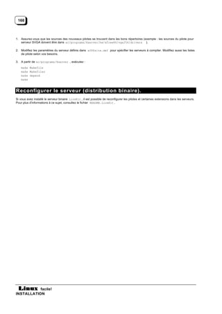 160



1. Assurez-vous que les sources des nouveaux pilotes se trouvent dans les bons répertoires (exemple : les sources du pilote pour
   serveur SVGA doivent être dans xc/programs/Xserver/hw/xfree86/vga256/drivers ).

2. Modifiez les paramètres du serveur définis dans xf86site.def pour spécifier les serveurs à compiler. Modifiez aussi les listes
   de pilote selon vos besoins.

3. A partir de xc/programs/Xserver , exécutez :
    make Makefile
    make Makefiles
    make depend
    make



Reconfigurer le serveur (distribution binaire).
Si vous avez installé le serveur binaire LinkKit , il est possible de reconfigurer les pilotes et certaines extensions dans les serveurs.
Pour plus d'informations à ce sujet, consultez le fichier README.LinkKit.




           facile!
INSTALLATION
 
