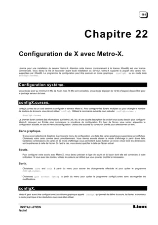 161




                                                                     Chapitre 22
Configuration de X avec Metro-X.

Licence pour une installation du serveur Metro-X. Attention cette licence (contrairement à la licence Xfree86) est une licence
commerciale. Vous devez la lire et l'accepter avant toute installation du serveur. Metro-X supporte la plupart des cartes non
supportées par Xfree86. Le programme de configuration peut être exécuté en mode graphique (configX) ou en mode texte
(configX.curses).



Configuration système.
Vous devez avoir au minimum 8 Mo de RAM, mais 16 Mo sont conseillés. Vous devez disposer de 12 Mo d'espace disque libre pour
le package serveur de base.



configX.curses.
configX.curses est un outil destiné à configurer le serveur Metro-X. Pour configurer les écrans multiples ou pour changer le nombre
de boutons de la souris, vous devez utiliser configX. Utilisez la commande suivante pour exécuter configX.curses :
   $configX.curses

Le premier écran contient des informations sur Metro Link, Inc. et une courte description de ce dont vous aurez besoin pour configurer
Metro-X. Appuyez sur Entrée pour commencer la procédure de configuration. En haut de l'écran vous verrez apparaître la
configuration actuelle, en bas le menu de configuration. Utilisez les touches du curseur et Entrée pour sélectionner un item.


Carte graphique.
   Si vous avez sélectionné Graphics Card dans le menu de configuration, une liste des cartes graphiques supportées sera affichée.
   Choisissez votre carte comme décrit précédemment. Vous devrez ensuite choisir le mode d'affichage à partir d'une liste.
   Certaines combinaisons de cartes et de mode d'affichage vous permettent aussi d'utiliser un écran virtuel dont les dimensions
   sont supérieures à celle de l'écran. Si c'est le cas, vous devrez spécifier la taille de l'écran virtuel.


Souris.
   Pour configurer votre souris avec Metro-X, vous devez préciser le type de souris et la façon dont elle est connectée à votre
   ordinateur. Si vous avez des doutes, utilisez les valeurs par défaut que vous pourrez modifier si nécessaire.


Sortir.
   Choisissez Save and Exit à partir du menu pour sauver les changements effectués et pour quitter le programme
   configX.curses.

   Choisissez Quit without Saving            à partir du menu pour quitter le programme configX.curses sans sauvegarder les
   modifications.



configX.
Metro-X peut aussi être configuré avec un utilitaire graphique appelé ConfigX qui permet de définir la souris, le clavier, le moniteur,
la carte graphique et les résolutions que vous allez utiliser.



 INSTALLATION
facile!
 