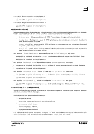 163



  Si vous devez changer la largeur de l'écran, éditez-la ici.

  •   Appuyez sur Tab pour passer dans le champ suivant.

  Si vous devez changer la longueur de l'écran, éditez-la ici.

  •   Appuyez sur Tab pour passer dans le champ suivant.

Economiseur d'écran.
  Certaines cartes graphiques et certains écrans supportent le mode DPMS (Display Power Management System), qui permet de
  faire des économies d'énergie. Si votre matériel supporte ce mode, vous devez maintenant le configurer.

        •   X Screen Saver - Cette phase préliminaire de DPMS n'économise pas d'énergie, mais l'écran devient noir.

        •   Standby Mode - C'est la première phase de DPMS qui effectue un économie d'énergie minimum en désactivant le
            signal de synchronisation horizontale.

        •   Suspend Mode - C'est la seconde phase de DPMS qui effectue un économie d'énergie plus importante en désactivant
            le signal de synchronisation verticale.

        •   Monitor Off - C'est la dernière phase de DPMS qui effectue un économie d'énergie maximum en désactivant le
            signal de synchronisation horizontale et verticale.

  Dans le champ X Screen Saver Delay, appuyez sur Entrée pour activer/désactiver cette option.

  •   Appuyez sur Tab pour passer dans le champ Minutes , et utilisez les touches gauche et droite pour lui donner une valeur.

  •   Appuyez sur Tab pour passer dans le champ suivant.

  Dans le champ Standby Mode Delay , appuyez sur Entrée pour activer/désactiver cette option.

  •   Appuyez sur Tab pour passer dans le champ Minutes , et utilisez les touches gauche et droite pour lui donner une valeur.

  •   Appuyez sur Tab pour passer dans le champ suivant.

  Dans le champ Suspend Mode Delay, appuyez sur Entrée pour activer/désactiver cette option.

  •   Appuyez sur Tab pour passer dans le champ Minutes , et utilisez les touches gauche et droite pour lui donner une valeur.

  •   Appuyez sur Tab pour passer dans le champ suivant.

  Dans le champ Monitor Off Delay, appuyez sur Entrée pour activer/désactiver cette option.

  •   Appuyez sur Tab pour passer dans le champ Minutes , et utilisez les touches gauche et droite pour lui donner une valeur.

Configuration de la carte graphique.
  Appuyez sur Page Down pour passer au second écran de configuration qui permet de contrôler les cartes graphiques, le nombre
  de couleurs, la résolution virtuelle et physique.

  Pour chaque carte, vous devez configurer cinq éléments :

        •   le modèle de la carte,

        •   le nombre de couleurs que vous pouvez afficher simultanément,

        •   la résolution virtuelle de l'écran,

        •   la résolution physique de l'écran,

        •   la fréquence de rafraîchissement.

  Il est préférable d'utiliser un mode non-interlacé par rapport à un mode interlacé. Plus la fréquence de rafraîchissement sera
  élevée, meilleure sera l'image (la fréquence maximum supportée par le moniteur choisi sera affichée).




 INSTALLATION
facile!
 