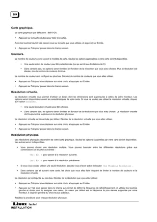 164




Carte graphique.
  La carte graphique par défaut est : IBM VGA.

  •       Appuyez sur la touche du bas pour lister les cartes.

  Avec les touches haut et bas placez-vous sur la carte que vous utilisez, et appuyez sur Entrée.

  •       Appuyez sur Tab pour passer dans le champ suivant.

Couleurs.
  Le nombre de couleurs varie suivant le modèle de carte. Seules les options applicables à votre carte seront disponibles.

            •   Une seule option de couleur peut être sélectionnée (ce qui est dû aux limitations de X).

            •   Dans certains cas, les options seront limitées en fonction de la résolution que vous avez choisie. Plus la résolution est
                élevée, plus le nombre de couleurs diminue.

  Le nombre de couleurs est configuré au plus bas. Décidez du nombre de couleurs que vous allez utiliser.

  •       Appuyez sur Tab pour vous déplacer sur votre choix, et appuyez sur Entrée.

  •       Appuyez sur Tab pour passer dans le champ suivant.

Résolution virtuelle.
  La résolution virtuelle vous permet d'utiliser un écran dont les dimensions sont supérieures à celles de votre moniteur. Les
  options seront disponibles suivant les caractéristiques de votre carte. Si vous ne voulez pas utiliser la résolution virtuelle, cliquez
  sur l'option Disabled .

            •   Une seule résolution virtuelle peut être choisie.

            •   Dans certains cas, les options seront limitées en fonction de la résolution que vous avez choisie. La résolution virtuelle
                doit toujours être supérieure à la résolution physique.

  La résolution virtuelle est désactivée par défaut. Décidez de la résolution virtuelle que vous allez utiliser.

  •       Appuyez sur Tab pour vous déplacer sur votre choix, et appuyez sur Entrée.

  •       Appuyez sur Tab pour passer dans le champ suivant.

Résolution physique.
  Les résolutions physiques dépendent de votre carte graphique. Seules les options supportées par votre carte seront disponibles.
  Les autres seront indisponibles.

      •     Vous pouvez choisir une résolution multiple. Vous pouvez basculer entre les différentes résolutions grâce aux
            combinaisons de touches suivantes :

                      Ctrl Alt + pour passer à la résolution suivante.

                      Ctrl Alt - pour revenir à la résolution précédente.

      •     Si vous vous voulez utiliser une seule résolution, assurez-vous d'avoir activé le bouton One Physical Resolution .

      •     Dans certains cas et suivant votre carte, les choix que vous allez faire risquent de limiter le nombre de couleurs et la
            résolution virtuelle.

  La résolution est configurée au plus bas. Décidez de la résolution que vous allez utiliser.

  •       Appuyez sur Tab pour vous déplacer sur votre choix, et appuyez sur Entrée.

  •       Appuyez sur Tab pour passer dans le champ qui permet de définir la fréquence de rafraîchissement, et utilisez les touches
          gauche et droite pour lui assigner une valeur. La valeur par défaut est la fréquence la plus élevée supportée par votre
          moniteur, il s'agit en général du choix le plus judicieux.

  Répétez la procédure pour chaque résolution physique.


           facile!
INSTALLATION
 