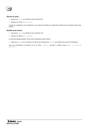 166




Sauver et sortir.
   •   Appuyez sur Alt-F pour afficher le menu déroulant File.

   •   Appuyez sur S pour Save and Exit .

   Lorsque les modifications sont enregistrées, vous sortirez de l'utilitaire de configuration et Metro-X sera maintenant prêt à être
   exécuté.


Quittez sans sauver.
   •   Appuyez sur Alt-F pour afficher le menu déroulant File.

   •   Appuyez sur Q pour Quit and Exit .

   Une boite de dialogue apparaît : Save current configuration before exiting ?

   •   Appuyez sur Tab pour vous placer sur le bouton No et appuyez sur Entrée pour quitter sans sauver les modifications.

   Pour plus d'informations sur Metro-X et sur le fichier       Xconfig , consultez le chapitre suivant Metro X ‘Fonctions
   spéciales’ .




           facile!
INSTALLATION
 
