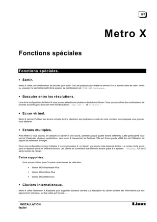 167




                                                                                             Metro X
Fonctions spéciales

Fonctions spéciales.

• Sortir.
Metro-X utilise une combinaison de touches pour sortir. Ceci est pratique pour arrêter le serveur X si le dernier client de votre .xinitrc
ou .xsession ne permet de sortir de la session. La combinaison est Ctrl-Alt-Backspace.



• Basculer entre les résolutions.
Lors de la configuration de Metro-X vous pouvez sélectionner plusieurs résolutions d'écran. Vous pouvez utiliser les combinaisons de
touches suivantes pour basculer entre les résolutions : Ctrl Alt + et Ctrl Alt -



• Ecran virtuel.
Metro-X permet d'utiliser des écrans virtuels dont la résolution est supérieure à celle de votre moniteur dans lesquels vous pourrez
vous déplacer.



• Ecrans multiples.
Avec Metro-X vous pouvez, en utilisant un clavier et une souris, contrôler jusqu'à quatre écrans différents. Cette particularité vous
permet d'exécuter plusieurs applications, sans avoir à chevaucher les fenêtres. Elle est d'une grande utilité lors de l'utilisation de
logiciel de traitement d'images.

Dans une configuration écrans multiples, il y a un processus X, un clavier, une souris mais plusieurs écrans. Le curseur de la souris
peut se déplacer entre les différents écrans. Les clients se connectent aux différents écrans grâce à la syntaxe -display :0.X où X
est le numéro de l'écran.


Cartes supportées.
    Vous pouvez utiliser jusqu'à quatre cartes issues de cette liste :

          •   Matrox MGA Impression Plus

          •   Matrox MGA Ultima Plus

          •   Matrox MGA Millennium



• Claviers internationaux.
Metro-X utilise l'extension X Keyboard pour supporter plusieurs claviers. La description du clavier contient des informations sur son
agencement physique, sur les codes qu'il envoie, ...




 INSTALLATION
facile!
 