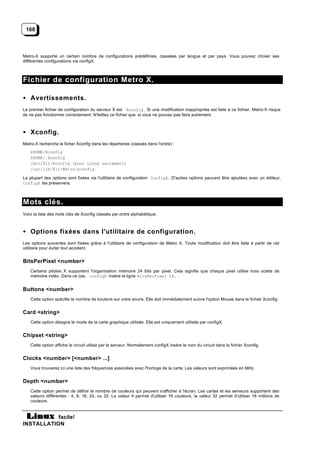 168



Metro-X supporte un certain nombre de configurations prédéfinies, classées par langue et par pays. Vous pouvez choisir ses
différentes configurations via configX.



Fichier de configuration Metro X.

• Avertissements.
Le premier fichier de configuration du serveur X est Xconfig . Si une modification inappropriée est faite à ce fichier, Metro-X risque
de ne pas fonctionner correctement. N'éditez ce fichier que si vous ne pouvez pas faire autrement.



• Xconfig.
Metro-X recherche le ficher Xconfig dans les répertoires (classés dans l'ordre) :
    $HOME/Xconfig
    $HOME/.Xconfig
    /etc/X11/Xconfig (pour Linux seulement)
    /usr/lib/X11/Metro/xconfig

La plupart des options sont fixées via l'utilitaire de configuration ConfigX . D'autres options peuvent être ajoutées avec un éditeur,
ConfigX les préservera.



Mots clés.
Voici la liste des mots clés de Xconfig classés par ordre alphabétique.



• Options fixées dans l'utilitaire de configuration.
Les options suivantes sont fixées grâce à l'utilitaire de configuration de Metro X. Toute modification doit être faite à partir de cet
utilitaire pour éviter tout accident.


BitsPerPixel <number>
    Certains pilotes X supportent l'organisation mémoire 24 bits par pixel. Cela signifie que chaque pixel utilise trois octets de
    mémoire vidéo. Dans ce cas, configX insère la ligne BitsPerPixel 24.


Buttons <number>
    Cette option spécifie le nombre de boutons sur votre souris. Elle doit immédiatement suivre l'option Mouse dans le fichier Xconfig.


Card <string>
    Cette option désigne le mode de la carte graphique utilisée. Elle est uniquement utilisée par configX.


Chipset <string>
    Cette option affiche le circuit utilisé par le serveur. Normalement configX insère le nom du circuit dans le fichier Xconfig.


Clocks <number> [<number> ...]
    Vous trouverez ici une liste des fréquences associées avec l'horloge de la carte. Les valeurs sont exprimées en MHz.


Depth <number>
    Cette option permet de définir le nombre de couleurs qui peuvent s'afficher à l'écran. Les cartes et les serveurs supportent des
    valeurs différentes : 4, 8, 16, 24, ou 32. La valeur 4 permet d'utiliser 16 couleurs, la valeur 32 permet d'utiliser 16 millions de
    couleurs.


           facile!
INSTALLATION
 