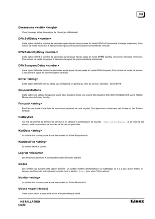169




Dimensions <width> <height>
  Vous trouverez ici les dimensions de l'écran (en millimètres).


DPMSoffDelay <number>
  Cette option définit le nombre de secondes après lequel l'écran passe en mode DPMS off (économie d’énergie maximum). Pour
  activer ce mode, le serveur X désactive les signaux de synchronisation horizontale et verticale.


DPMSstandbyDelay <number>
  Cette option définit le nombre de secondes après lequel l'écran passe en mode DPMS standby (économie d’énergie minimum).
  Pour activer ce mode, le serveur X désactive le signal de synchronisatione horizontale.


DPMSsuspendDelay <number>
  Cette option définit le nombre de secondes après lequel l'écran passe en mode DPMS suspend. Pour activer ce mode, le serveur
  X désactive le signal de synchronisation verticale.


Driver <string>
  Cette option définit le nom du pilote, qui correspond en général au nom du serveur. Exemple : Driver 8514.


Emulate3Buttons
  Cette option est utilisée lorsqu'une souris deux boutons émule une souris trois boutons. Elle doit immédiatement suivre l'option
  Mouse dans le fichier Xconfig.


Fontpath <string>
  FontPath est suivie d'une liste de répertoires (séparés par une virgule). Ces répertoires contiennent des fontes ou des fichiers
  fonts.dir.


HotKeyExit
  Ce mot clé permet de terminer le serveur X en utilisant la combinaison de touches     Ctrl-Alt-Backspace . Si ce mot clé est
  absent, cette combinaison de touches ne fait rien de particulier.


KbdDesc <string>
  La chaîne doit correspondre à une des entrées du fichier KeyboardInfo.


KbdDescFile <string>
  La chaîne décrit le clavier.


LogFile <filename>
  Les erreurs du serveurs X sont stockées dans le fichier spécifié.


Modes
  Les entrées qui suivent cette option donnent un certain nombre d’informations sur l’affichage. Si il y a plus d’une entrée, le
  serveur peut basculer entre plusieurs modes (voir la section Modes , pour plus d’informations).


Monitor <string>
  La chaîne doit correspondre à une des entrées du fichier MonitorInfo.


Mouse <type> [device]
  Cette option décrit le type de la souris et le périphérique utilisé.



 INSTALLATION
facile!
 