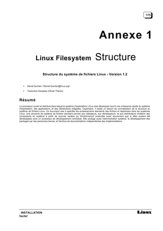 175




                                                                                Annexe 1
                Linux Filesystem                                             Structure
                       Structure du système de fichiers Linux - Version 1.2


   •   Daniel Quinlan <Daniel.Quinlan@linux.org>

   •   Traduction française (Olivier Tharan)



Résumé
Le processus ouvert et distribué dans lequel le système d'exploitation Linux s'est développé nourrit une croissance rapide du système
d'exploitation, des applications, et des distributions intégrées. Cependant, il existe un besoin de normalisation de la structure du
système de fichiers Linux. Ce document vise à spécifier les emplacements standards des fichiers et répertoires dans les systèmes
Linux. Une structure de système de fichiers standard permet aux utilisateurs, aux développeurs, et aux distributeurs d'obtenir des
composants du système à partir de sources variées qui fonctionneront ensemble aussi doucement que si elles avaient été
développées sous un processus de développement centralisé. Elle soulage aussi l'administration système, le développement des
packages par des personnes tierces, et l'écriture de documentations indépendantes des implémentations.




 INSTALLATION
facile!
 