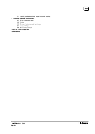 177



         5.12   /var/tmp : fichiers temporaires, utilisés pour garder /tmp petit
6   Problèmes et analyse supplémentaire
          6.1   Qu'est-il essentiel de faire ?
          6.2   Réseau
          6.3   Structures indépendantes de l'architecture
          6.4   Liens symboliques
          6.5   Binaires liés en statique
La liste de distribution FSSTND
Remerciements




 INSTALLATION
facile!
 