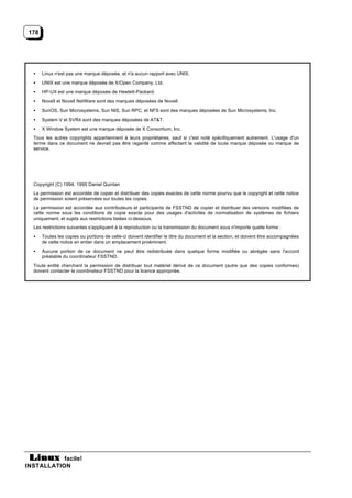 178




  •    Linux n'est pas une marque déposée, et n'a aucun rapport avec UNIX.
  •    UNIX est une marque déposée de X/Open Company, Ltd.
  •    HP-UX est une marque déposée de Hewlett-Packard.
  •    Novell et Novell NetWare sont des marques déposées de Novell.
  •    SunOS, Sun Microsystems, Sun NIS, Sun RPC, et NFS sont des marques déposées de Sun Microsystems, Inc.
  •    System V et SVR4 sont des marques déposées de AT&T.
  •    X Window System est une marque déposée de X Consortium, Inc.
  Tous les autres copyrights appartiennent à leurs propriétaires, sauf si c'est noté spécifiquement autrement. L'usage d'un
  terme dans ce document ne devrait pas être ragardé comme affectant la validité de toute marque déposée ou marque de
  service.




  Copyright (C) 1994, 1995 Daniel Quinlan
  La permission est accordée de copier et distribuer des copies exactes de cette norme pourvu que le copyright et cette notice
  de permission soient préservées sur toutes les copies.
  La permission est accordée aux contributeurs et participants de FSSTND de copier et distribuer des versions modifiées de
  cette norme sous les conditions de copie exacte pour des usages d'activités de normalisation de systèmes de fichiers
  uniquement, et sujets aux restrictions listées ci-dessous.
  Les restrictions suivantes s'appliquent à la reproduction ou la transmission du document sous n'importe quelle forme :
  •    Toutes les copies ou portions de celle-ci doivent identifier le titre du document et la section, et doivent être accompagnées
       de cette notice en entier dans un emplacement proéminent.
  •    Aucune portion de ce document ne peut être redistribuée dans quelque forme modifiée ou abrégée sans l'accord
       préalable du coordinateur FSSTND.
  Toute entité cherchant la permission de distribuer tout matériel dérivé de ce document (autre que des copies conformes)
  doivent contacter le coordinateur FSSTND pour la licence appropriée.




           facile!
INSTALLATION
 