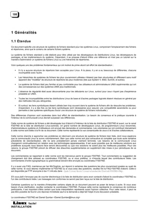 180




1 Généralités

1.1 Étendue
Ce document spécifie une structure de système de fichiers standard pour les systèmes Linux, comprenant l'emplacement des fichiers
et répertoires, ainsi que le contenu de certains fichiers système.

Le système de fichiers standard a été élaboré pour être utilisé par les développeurs de distributions Linux, les développeurs de
packages, et les implémenteurs du système. Cependant, il se propose d'abord d'être une référence et n'est pas un tutoriel sur la
manière d'administrer un système de fichiers Linux ou une hiérarchie de répertoires.

Voici quelques uns des problèmes fondamentaux qui ont motivé de prime abord cet effort de standardisation :

    •   Il n'y a aucune structure de répertoire bien acceptée pour Linux. À la place, il y en a eu beaucoup de différentes, chacune
        incompatible avec l'autre.

    •   Les hiérarchies de systèmes de fichiers les plus couramment utilisées n'étaient pas bien structurées et différaient sans motif
        apparent des "modèles" de structure de répertoire les plus modernes (tels que System V, BSD, SunOS, et autres).

    •   Le système de fichiers était peu familier et peu confortable pour les utilisateurs et administrateurs UNIX expérimentés qui ont
        des connaissances sur des systèmes UNIX plus traditionnels.

    •   L'absence de régularité était aussi déconcertante pour les débutants sur Linux, surtout pour ceux n'ayant pas d'expérience
        préalable en UNIX.

    •   Toutes les incompatibilités entre les distributions Linux de base et d'autres packages logiciels étaient résolues en général par
        des méthodes très peu attrayantes.

    •   Et surtout, les liens symboliques étaient utilisés bien trop souvent dans le système de fichiers afin de résoudre les problèmes.
        (Cependant, il y a des fois où les liens symboliques sont nécessaires pour assurer une compatibilité ascendante ou pour
        permettre à des systèmes spécifiques d'avoir une structure de système de fichiers individuelle.)

Des différences d'opinion sont soulevées dans tout effort de standardisation. Le besoin de consensus et la pratique courante à
l'intérieur de la communauté Linux devrait surpasser ces différences.

Cette norme de système de fichiers a été développée tout d'abord à l'intérieur de la liste de distribution FSSTND et avant, sur le canal
FSSTND de la liste de distribution Linux-activists. Un grand nombre de développeurs Linux, de programmeurs Linux renommés,
d'administrateurs système et d'utilisateurs ont envoyé des demandes et commentaires. Les volontaires qui ont contribué intensément
à cette norme sont listés à la fin de ce document. Cette norme représente la vue consensuelle de ceux-ci et d'autres collaborateurs.

Cette norme cherche à approcher ces problèmes en décrivant une structure de système de fichiers bien faite, dont nous espérons
que la communauté Linux la suivra volontairement. Bien que cette norme soit plus exhaustive et complète que toute autre tentative
précédente de standardisation, elle ne sera probablement jamais vraiment terminée. Les besoins de la communauté Linux
changeront continuellement en relation avec les technologies apparaissantes. Il est aussi possible que de meilleures solutions aux
problèmes auxquels nous faisons face seront découvertes ou que nos solutions ne soient plus les meilleures possibles. Pour ces
raisons, le groupe FSSTND prévoit de diffuser des ébauches supplémentaires en supplément des mises à jour périodiques de ce
document.

Les commentaires se rapportant à cette norme sont les bienvenus parmi le groupe FSSTND. Tout commentaire ou suggestion de
changement doit être adressé au coordinateur FSSTND, ou si vous préférez, à n'importe lequel des contributeurs listés. Les
commentaires d'ordre typographique ou grammatical doivent être envoyés au coordinateur FSSTND.

Il y a aussi une FAQ, maintenue par Ian McCloghrie, qui répond à certaines des questions les plus couramment posées au sujet de
cette norme. Si vous désirez implémenter la FSSTND ou si vous avez des questions, veuillez lire la FAQ FSSTND d'abord. Celle-ci
est disponible par FTP anonyme à tsx-11.mit.edu dans /pub/linux/docs/linux-standards/fsstnd/FSSTND-FAQ.

S'il vous plaît n'envoyez pas de courrier électronique à la liste de distribution sans avoir contacté d'abord le coordinateur FSSTND ou
l'un des contributeurs listés. Les messages non conformes ne seront pas bien reçus sur la liste de distribution.

Certaines questions sur la manière d'interpréter certains objets de ce document peuvent se poser de temps à autre. Si vous avez
besoin d'une clarification, veuillez contacter le coordinateur FSSTND. Puisque cette norme représente le consensus de nombreux
participants, il est important d'être certain que toute interprétation représente aussi l'opinion collective. Pour cette raison, il peut ne
pas être possible de fournir une réponse immédiate sauf si la demande a déjà fait l'objet d'une discussion préalable.

Le coordinateur FSSTND est Daniel Quinlan <Daniel.Quinlan@linux.org>

           facile!
INSTALLATION
 