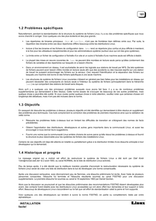 181




1.2 Problèmes spécifiques
Naturellement, pendant la standardisation de la structure du système de fichiers Linux, il y a eu des problèmes spécifiques que nous
avons cherché à corriger. Voici quelques uns des plus évidents et des plus grands :

    •   Les répertoires de binaires principaux, /bin et /usr/bin , n'ont pas de frontières bien définies entre eux. Par suite, la
        répartition des binaires entre ces deux répertoires diffère beaucoup entre les distributions Linux.

    •   Inclure à fois les binaires et les fichiers de configuration dans /etc rend ce répertoire plus confus et plus difficile à maintenir,
        à la fois pour les utilisateurs inexpérimentés et pour les administrateurs système (surtout ceux qui ont des gros systèmes).

    •   La limite entre un fichier de configuration à l'échelle d'un site et un autre à l'échelle d'une machine seule est difficile à établir.

    •   La plupart des mises en oeuvre courantes de /usr ne peuvent être montées en lecture seule parce qu'elles contiennent des
        fichiers de variables et des répertoires sur lesquels on a besoin d'écrire.

    •   Dans un environnement en réseau, il est souhaitable de servir les logiciels aux stations de travail par NFS. De tels systèmes
        de fichiers peuvent avoir besoin d'être montés en lecture seule afin que des accidents ou des mauvais esprits sur une station
        de travail ne puissent endommager les fichiers sur le serveur. Ceci requiert l'identification et la séparation des fichiers sur
        lesquels une machine doit écrire et des fichiers spécifiques à une seule machine.

    •   Les structures de système de fichiers Linux courantes n'étaient en général pas bien faites pour les installations en réseau qui
        peuvent nécessiter des composants en lecture seule à l'intérieur du système de fichiers (principalement dans la hiérarchie
        /usr ) ou qui comportent des stations de travail sans disques.

Alors qu'il y a quelques uns des principaux problèmes auxquels nous avons fait face, il y a eu de nombreux problèmes
supplémentaires qui demandaient à être résolus. Cette norme essaie de s'occuper de beaucoup de ces autres problèmes, mais
quelque chose a peut-être été oublié. Si vous voulez porter quelque chose à notre attention, veuillez noter que certaines choses ont
longtemps été débattues, mais n'ont pas été incluses dans la norme.



1.3 Objectifs
En essayant de résoudre les problèmes ci-dessus, plusieurs objectifs ont été identifiés qui demandaient à être résolus en supplément
des problèmes plus techniques. Ces buts comprennent la correction des problèmes de première importance ainsi que la validation de
cette norme.

    •   Résoudre les problèmes listés ci-dessus tout en limitant les difficultés de transition en s'éloignant des normes de facto
        précédentes.

    •   Obtenir l'approbation des distributeurs, développeurs et autres gens importants dans la communauté Linux, et aussi les
        encourager à nous donner leurs suggestions.

    •   Fournir une norme que la communauté Linux entière choisira de suivre parce qu'elle résout les problèmes ci-dessus et fournit
        la structure la plus raisonnable pour les systèmes de fichiers des installations Linux.

Certains de ces objectifs ont deja été atteints en totalité ou partiellement grâce à la distribution limitée d'une ébauche anticipée à tout
développeur qui la demandait.



1.4 Historique et progrès
Le message originel qui a motivé cet effort de restructurer le système de fichiers Linux a été écrit par Olaf Kirsh
<okir@monad.swb.de> le 2 août 1993, au canal NORMAL de la liste de distribution Linux-activists.

Peu de temps après, il a été décidé que la meilleure manière possible d'accomplir la restructuration nécessaire du système de
fichiers Linux serait de créer une liste de distribution dans le but de développer une norme consensuelle.

Après une discussion exhaustive, avec étonnamment peu de flammes, une ébauche préliminaire fut écrite. Avec l'aide de plusieurs
personnes consacrées, l'ébauche fut terminée et l'ébauche résultante soumise au canal FSSTND pour une discussion
supplémentaire. La première ébauche fut soumise au canal le 18 septembre 1993 par Daniel Quinlan.

Alors que la discussion se poursuivait et que les ébauches préliminaires des recommandations FSSTND étaient développées plus
avant, des contacts furent établis avec les distributeurs Linux accessibles qui ont alors offert leur demandes et leur support à notre
effort. Beaucoup de développeurs Linux s'accordèrent sur le fait que cet effort de standardisation valait la peine et l'ont supporté.

Voici quelques uns des développeurs qui tendent à suivre la norme FSSTND, en partie ou complètement, listés par ordre
alphabétique :


 INSTALLATION
facile!
 