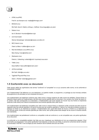 182



    •   ATIM Linux/PRO

        Fred N. van Kempen et al. <waltje@infomagic.com>

    •   BOGUS Linux

        Rik Faith, Kevin E. Martin, et Doug L. Hoffman <linux-bogus@cs.unc.edu>

    •   Debian Linux

        Ian A. Murdock <imurdock@debian.org>

    •   LILO boot loader

        Werner Almesberger <almesber@nessie.cs.id.ethz.ch>

    •   MCC Interim Linux

        Owen Le Blanc <LeBlanc@mcc.ac.uk>

    •   Red Hat Software Linux (RHS Linux)

        Marc Ewing <marc@redhat.com>

    •   Slackware Linux

        Patrick J. Volkerding <volkerdi@mhd1.moorhead.msus.edu>

    •   TAMU Linux

        Dave Safford <dave.safford@net.tamu.edu>

    •   util-linux package

        Rik Faith <faith@cs.unc.edu>

    •   Yggdrasil Plug-and-Play Linux

        Adam J. Richter <adam@yggdrasil.com>



1.5 Conformité avec ce document
Cette section définit les significations des termes "conforme" et "compatible" en ce qui concerne cette norme, et de conformité et
compatibilité "partielle".

Une "implémentation" fait référence ici à une distribution, un système installé, un programme, un package (ou tout morceau similaire
de programme ou de données) ou tout composant de ceux-ci.

Une implémentation est totalement conforme avec cette norme si chaque exigence de cette norme est satisfaite. Chaque fichier ou
répertoire faisant partie de l'implémentation doit être situé comme spécifié dans ce document. Si le contenu d'un fichier est décrit ici,
le contenu réel doit correspondre à la description. L'implémentation doit aussi essayer de trouver tous les fichiers et répertoires
(externes à elle-même) tout d'abord et exclusivement aux endroits spécifiés dans cette norme.

Une implémentation est totalement compatible avec cette norme si chaque fichier ou répertoire qu'elle comporte peut être trouvé en
regardant dans les endroits spécifiés ici et seront trouvés avec les contenus spécifiés ici, même si ce n'est pas la position primaire ou
physique du fichier ou du répertoire en question. L'implémentation doit, quand elle essaie de trouver un fichier ou un répertoire qui
n'en fait pas partie, le faire aux endroits spécifiés par cette norme, bien qu'elle puisse aussi essayer de les trouver à d'autres endroits
(non standards).

Une implémentation est partiellement conforme ou compatible si elle est conforme à, ou est compatible avec une partie significative
de ce document.

La conformité ou la compatibilité partielle n'est faite que pour s'appliquer aux distributions et non aux programmes séparés. Il faut
reconnaître que l'expression "Une partie significative" est subjective, et dans les cas limites, la personne concernée devrait contacter
le coordinateur FSSTND. Il est envisagé que des variations seront tolérées dans les cas limites.



           facile!
INSTALLATION
 