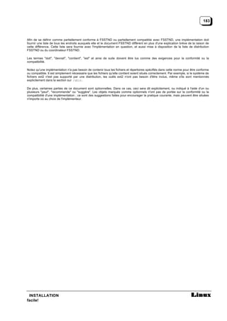 183



Afin de se définir comme partiellement conforme à FSSTND ou partiellement compatible avec FSSTND, une implémentation doit
fournir une liste de tous les endroits auxquels elle et le document FSSTND diffèrent en plus d'une explication brève de la raison de
cette différence. Cette liste sera fournie avec l'implémentation en question, et aussi mise à disposition de la liste de distribution
FSSTND ou du coordinateur FSSTND.

Les termes "doit", "devrait", "contient", "est" et ainsi de suite doivent être lus comme des exigences pour la conformité ou la
compatibilité.

Notez qu'une implémentation n'a pas besoin de contenir tous les fichiers et répertoires spécifiés dans cette norme pour être conforme
ou compatible. Il est simplement nécessaire que les fichiers qu'elle contient soient situés correctement. Par exemple, si le système de
fichiers ext2 n'est pas supporté par une distribution, les outils ext2 n'ont pas besoin d'être inclus, même s'ils sont mentionnés
explicitement dans la section sur /sbin .

De plus, certaines parties de ce document sont optionnelles. Dans ce cas, ceci sera dit explicitement, ou indiqué à l'aide d'un ou
plusieurs "peut", "recommende" ou "suggère". Les objets marqués comme optionnels n'ont pas de portée sur la conformité ou la
compatibilité d'une implémentation ; ce sont des suggestions faites pour encourager la pratique courante, mais peuvent être situées
n'importe où au choix de l'implémenteur.




 INSTALLATION
facile!
 