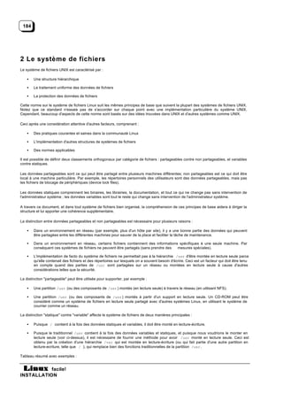 184




2 Le système de fichiers
Le système de fichiers UNIX est caractérisé par :

    •   Une structure hiérarchique

    •   Le traitement uniforme des données de fichiers

    •   La protection des données de fichiers

Cette norme sur le système de fichiers Linux suit les mêmes principes de base que suivent la plupart des systèmes de fichiers UNIX.
Notez que ce standard n'essaie pas de s'accorder sur chaque point avec une implémentation particulière du système UNIX.
Cependant, beaucoup d'aspects de cette norme sont basés sur des idées trouvées dans UNIX et d'autres systèmes comme UNIX.

Ceci après une considération attentive d'autres facteurs, comprenant :

    •   Des pratiques courantes et saines dans la communauté Linux

    •   L'implémentation d'autres structures de systèmes de fichiers

    •   Des normes applicables

Il est possible de définir deux classements orthogonaux par catégorie de fichiers : partageables contre non partageables, et variables
contre statiques.

Les données partageables sont ce qui peut être partagé entre plusieurs machines différentes; non partageables est ce qui doit être
local à une machine particulière. Par exemple, les répertoires personnels des utilisateurs sont des données partageables, mais pas
les fichiers de blocage de périphériques (device lock files).

Les données statiques comprennent les binaires, les librairies, la documentation, et tout ce qui ne change pas sans intervention de
l'administrateur système ; les données variables sont tout le reste qui change sans intervention de l'administrateur système.

A travers ce document, et dans tout système de fichiers bien organisé, la compréhension de ces principes de base aidera à diriger la
structure et lui apporter une cohérence supplémentaire.

La distinction entre données partageables et non partageables est nécessaire pour plusieurs raisons :

    •   Dans un environnement en réseau (par exemple, plus d'un hôte par site), il y a une bonne partie des données qui peuvent
        être partagées entre les différentes machines pour sauver de la place et faciliter la tâche de maintenance.

    •   Dans un environnement en réseau, certains fichiers contiennent des informations spécifiques à une seule machine. Par
        conséquent ces systèmes de fichiers ne peuvent être partagés (sans prendre des mesures spéciales).

    •   L'implémentation de facto du système de fichiers ne permettait pas à la hiérarchie /usr d'être montée en lecture seule parce
        qu'elle contenait des fichiers et des répertoires sur lesquels on a souvent besoin d'écrire. Ceci est un facteur qui doit être tenu
        en compte quand des parties de /usr sont partagées sur un réseau ou montées en lecture seule à cause d'autres
        considérations telles que la sécurité.

La distinction "partageable" peut être utilisée pour supporter, par exemple :

    •   Une partition /usr (ou des composants de /usr ) montés (en lecture seule) à travers le réseau (en utilisant NFS).

    •   Une partition /usr (ou des composants de /usr ) montés à partir d'un support en lecture seule. Un CD-ROM peut être
        considéré comme un système de fichiers en lecture seule partagé avec d'autres systèmes Linux, en utilisant le système de
        courrier comme un réseau.

La distinction "statique" contre "variable" affecte le système de fichiers de deux manières principales :

    •   Puisque / contient à la fois des données statiques et variables, il doit être monté en lecture-écriture.

    •   Puisque le traditionnel /usr contient à la fois des données variables et statiques, et puisque nous voudrions le monter en
        lecture seule (voir ci-dessus), il est nécessaire de fournir une méthode pour avoir /usr monté en lecture seule. Ceci est
        obtenu par la création d'une hiérarchie /var qui est montée en lecture-écriture (ou qui fait partie d'une autre partition en
        lecture-ecriture, telle que / ), qui remplace bien des fonctions traditionnelles de la partition /usr .

Tableau résumé avec exemples :


           facile!
INSTALLATION
 
