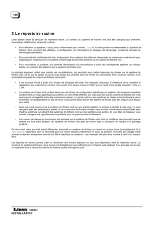 186




3 Le répertoire racine
Cette section décrit la structure du répertoire racine. Le contenu du système de fichiers root doit être adéquat pour démarrer,
reconstituer, rétablir et/ou réparer le système :

    •   Pour démarrer un système, il doit y avoir suffisamment pour monter /usr et d'autres parties non-essentielles du système de
        fichiers. Ceci comprend les utilitaires, la configuration, les informations du chargeur de démarrage, et d'autres données de
        démarrage essentielles.

    •   Pour permettre le rétablissement et/ou la réparation d'un système, les utilitaires nécessaires au mainteneur expérimenté pour
        diagnostiquer et reconstruire un système endommagé doivent être présents sur le système de fichiers root.

    •   Pour reconstituer un système, les utilitaires nécessaires à la reconstitution à partir des sauvegardes système (sur disque,
        bande, etc.) doivent être présents sur le système de fichiers root.

Le principal argument utilisé pour contrer ces considérations, qui penchent pour mettre beaucoup de choses sur le système de
fichiers root, est le but de garder la racine aussi petite que possible dans les limites du raisonnable. Pour plusieurs raisons, il est
souhaitable de garder le système de fichiers racine petit :

    •   Il est souvent monté à partir d'un moyen de stockage très petit. Par exemple, beaucoup d'utilisateurs Linux installent et
        rétablissent les systèmes en montant root à partir d'un disque virtuel en RAM, qui est copié d'une simple disquette 1.44M ou
        1.2M.

    •   Le système de fichiers root contient beaucoup de fichiers de configuration spécifiques au système. Les exemples possibles
        comprennent un noyau spécifique au système, un nom d'hôte différent, etc. Ceci veut dire que le système de fichiers root n'est
        pas toujours partageable entre des systèmes en réseau. Le garder petit sur des systèmes en réseau minimise l'espace perdu
        en fichiers non-partageables sur les serveurs. Cela permet aussi d'avoir des stations de travail avec des disques durs locaux
        plus petits.

    •   Alors que vous pouvez avoir le système de fichiers root sur une grande partition, et pouvez le remplir à votre aise, il y aura
        des gens avec des partition plus petites. Si vous avez plus de fichiers installés, vous pourrez trouver des incompatibilités avec
        d'autres systèmes qui utilisent des systèmes de fichiers root sur des partitions plus petites. Si vous êtes développeur vous
        pouvez changer votre hypothèse en un problème pour un grand nombre d'utilisateurs.

    •   Les erreurs de disque qui corrompent les données sur le système de fichiers root sont un problème plus important que les
        erreurs sur tout autre partition. Un système de fichiers root petit est moins sujet à corruption en résultat d'un plantage
        système.

Ce document, dans son état actuel d'ébauche, demande un système de fichiers sur lequel on puisse écrire (principalement dû à
/etc/mtab ). Cependant ceci ne nécessite pas une racine stockée entièrement en local. La partition root n'est pas obligée d'être
stockée localement simplement dans le but d'être spécifique au système -- par exemple, elle peut être montée à partir d'un serveur
NFS.

Les logiciels ne doivent jamais créer ou demander des fichiers spéciaux ou des sous-répertoires dans le répertoire racine. La
structure du système de fichiers Linux fournit une flexibilité plus que suffisante pour n'importe quel package. Tout package qui occupe
un répertoire sous la racine du système de fichiers souffre d'arrogance pure.




           facile!
INSTALLATION
 