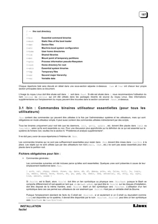187




        / -- the root directory
        |
        +-bin            Essential command binaries
        +-boot           Static files of the boot loader
        +-dev            Device files
        +-etc            Machine-local system configuration
        +-home           User home directories
        +-lib            Shared libraries
        +-mnt            Mount point of temporary partitions
        +-proc           Process information pseudo-filesystem
        +-root           Home directory for root
        +-sbin           Essential system binaries
        +-tmp            Temporary files
        +-usr            Second major hierarchy
        +-var            Variable data


Chaque répertoire listé sera discuté en détail dans une sous-section séparée ci-dessous. /usr et /var ont chacun leur propre
section principales dans ce document.

L'image du noyau Linux doit être située soit dans / soit dans /boot . Si elle est située dans /, nous recommandons l'utilisation du
nom vmlinux ou vmlinuz qui ont été utilisés dans les packages récents de source du noyau Linux. Des informations
supplémentaires sur l'emplacement du noyau peuvent être trouvées dans la section concernant /boot , ci-dessous.



3.1 /bin : Commandes binaires utilisateur essentielles (pour tous les
utilisateurs)
/bin contient des commandes qui peuvent être utilisées à la fois par l'administrateur système et les utilisateurs, mais qui sont
obligatoires en mode utilisateur simple. Il peut aussi contenir des commandes utilisées indirectement par des scripts.

Tous les binaires uniquement pour root tels que les daemons, init, getty, update , etc. doivent être placés dans /sbin ou
/usr/sbin , selon qu'ils sont essentiels ou non. Pour une discussion plus approfondie sur la définition de ce qui est essentiel sur le
système de fichiers root, veuillez lire la section 6, "Problèmes et analyse supplémentaire".

Il ne doit pas y avoir de sous-répertoires à l'intérieur de /bin .

Les commandes binaires qui ne sont pas suffisamment essentielles pour rester dans /bin doivent être mises dans /usr/bin à la
place. Les objets qui ne sont utilisés que par des utilisateurs non root ( mail, chsh , etc.) ne sont pas assez essentiels pour être
placés dans la partition root.


Fichiers obligatoires pour /bin :
    •   Commandes générales :

        Les commandes suivantes ont été incluses parce qu'elles sont essentielles. Quelques unes sont présentes à cause de leur
        emplacement traditionnel dans /bin .

        { arch, cat, chgrp, chmod, chown, cp, date, dd, df, dmesg, echo, ed, false, kill, ln, login,
        ls, mkdir, mknod, more, mount, mv, ps, pwd, rm, rmdir, sed, setserial, sh, stty, su, sync,
        true, umount, uname }

        Si /bin/sh est le Bash, alors /bin/sh doit être un lien symbolique ou physique vers /bin/bash puisque le Bash se
        comporte différemment s'il est appelé en tant que sh ou bash . pdksh , qui peut être le /bin/sh sur les disques d'installation,
        doit être disposé de la même manière, avec /bin/sh étant un lien symbolique vers /bin/ksh . L'utilisation d'un lien
        symbolique dans ces cas permet aux utilisateurs de voir aisément que /bin/sh n'est pas un véritable shell de Bourne.

        Puisque l'emplacement standard de facto du C-shell est /bin/csh , si et seulement si un C-shell ou équivalent (comme
        tcsh ) est disponible sur le système, il devrait être disponible par le nom /bin/csh . /bin/csh peut être un lien symbolique
        vers /bin/tcsh ou /usr/bin/tcsh .

 INSTALLATION
facile!
 