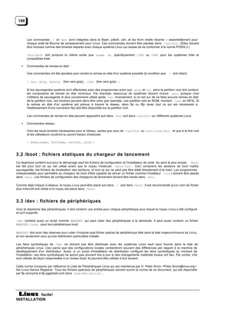 188



        Les commandes [ et test sont intégrées dans le Bash, pdksh, zsh, et les Korn shells récents -- essentiellement pour
        chaque shell de Bourne de remplacement pour Linux. Ces commandes doivent être placées dans /usr/bin . (Elles doivent
        être incluses comme des binaires séparés avec chaque système Linux qui essaie de se conformer à la norme POSIX.2.)

        /bin/arch doit produire la même sortie que uname -m , spécifiquement i386 ou i486 pour les systèmes Intel et
        compatibles Intel.

    •   Commandes de remise en état :

        Ces commandes ont été ajoutées pour rendre la remise en état d'un système possible (à condition que        / soit intact).

        { tar, gzip, gunzip        (lien vers gzip), zcat (lien vers gzip) }

        Si les sauvegardes système sont effectuées avec des programmes autre que gzip et tar, alors la partition root doit contenir
        les composants de remise en état minimaux. Par exemple, beaucoup de systèmes doivent inclure cpio puisque c'est
        l'utilitaire de sauvegarde le plus couramment utilisé après tar. Inversement, si on est sur de ne faire aucune remise en état
        de la partition root, ces binaires peuvent alors être omis (par exemple, une partition root en ROM, montant /usr en NFS). Si
        la remise en état d'un système est prévue à travers le réseau, alors ftp ou tftp (avec tout ce qui est nécessaire à
        l'établissement d'une connexion ftp) doit être disponible sur la partition root.

        Les commandes de remise en état peuvent apparaître soit dans /bin soit dans /usr/bin sur différents systèmes Linux.

    •   Commandes réseau :

        Voici les seuls binaires nécessaires pour le réseau, autres que ceux de /usr/bin ou /usr/local/bin , et que à la fois root
        et les utilisateurs voudront ou auront besoin d'exécuter.

        { domainname, hostname, netstat, ping }



3.2 /boot : fichiers statiques du chargeur de lancement
Ce répertoire contient tout pour le démarrage sauf les fichiers de configuration et l'installateur de carte. Au sens le plus simple, /boot
est fait pour tout ce qui est utilisé avant que le noyau n'exécute /sbin/init . Ceci comprend les secteurs de boot maître
sauvegardés, les fichiers de localisation des secteurs, et tout ce qui ne peut pas être édité directement à la main. Les programmes
indispensables pour permettre au chargeur de boot d'être capable de lancer un fichier (comme l'installeur lilo ) doivent être placés
dans /sbin . Les fichiers de configuration des chargeurs de lancement doivent être situés dans /etc .

Comme déjà indiqué ci-dessus, le noyau Linux peut-être placé soit dans / soit dans /boot . Il est recommandé qu'un nom de fichier
plus instructif soit utilisé si le noyau est placé dans /boot .



3.3 /dev : fichiers de périphériques
Voici le répertoire des périphériques. Il doit contenir une entrée pour chaque périphérique pour lequel le noyau Linux a été configuré
et qu'il supporte.

/dev contient aussi un script nommé MAKEDEV qui peut créer des périphériques à la demande. Il peut aussi contenir un fichier
MAKEDEV.local pour tout périphérique local.

MAKEDEV doit avoir des réserves pour créer n'importe quel fichier spécial de périphérique listé dans la liste majeurs/mineurs de Linux,
et non seulement ceux qu'une distribution particulière installe.

Les liens symboliques de /dev ne doivent pas être distribués avec les systèmes Linux sauf ceux fournis dans la liste de
périphériques Linux. Ceci parce que des configurations locales contiendront souvent des différences par rapport à la machine de
développement d'un distributeur. Aussi, si un script d'installation de distribution configure les liens symboliques au moment de
l'installation, ces liens symboliques ne seront pas souvent mis à jour si des changements matériels locaux ont lieu. Par contre, s'ils
sont utilisés de façon responsable à un niveau local, ils peuvent être utilisés à bon escient.

Cette norme incorpore par référence la Liste de Périphériques Linux qui est maintenue par H. Peter Anvin <Peter.Anvin@linux.org>,
the Linux Device Registrar. Tous les fichiers spéciaux de périphériques doivent suivre la norme de ce document, qui est disponible
par ftp anonyme à ftp.yggdrasil.com dans /pub/device-list .




           facile!
INSTALLATION
 